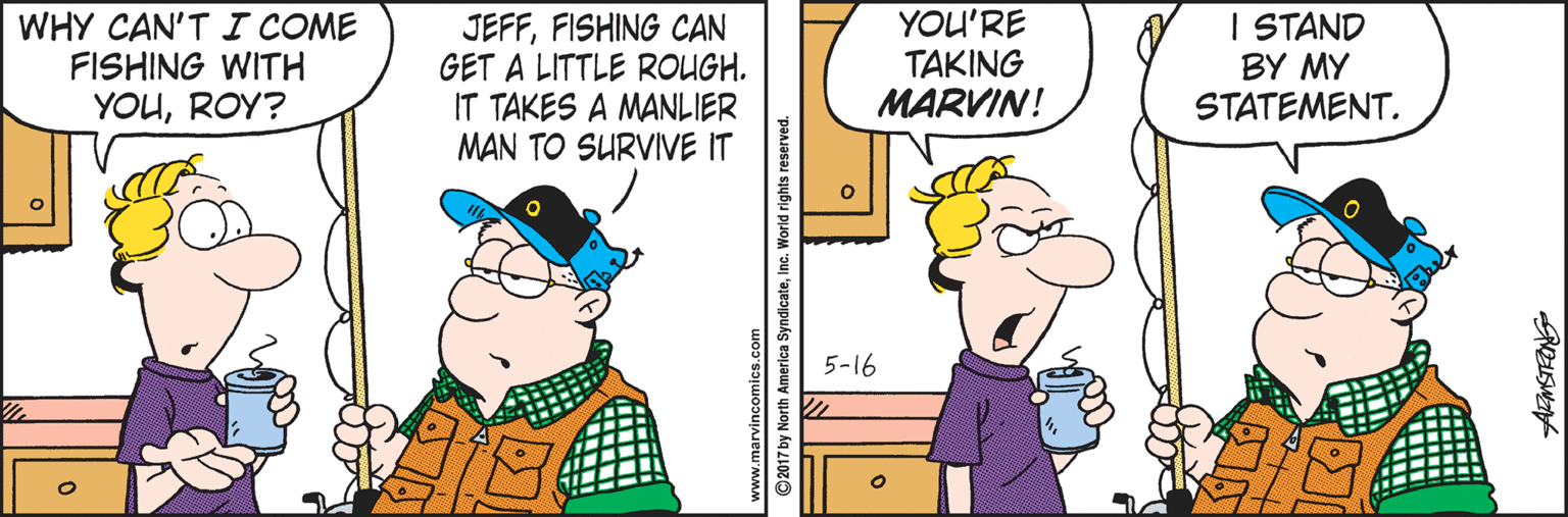 Fiction OCR: WHY CAN'T I COME FISHING WITH YOUROY? JEFFFISHING CAN GET A LITTLE ROUGH. IT TAKES A MANLIER MAN TO SURVIVE IT YOU'RE TAKING MARVIN! I STAND BY MY STATEMENT. 5-16 ? ©2017 by North America SyndicateInc. World rights reserved WHY CAN'T I COME FISHING WITH YOUROY? JEFFFISHING CAN GET A LITTLE ROUGH. IT TAKES A MANLIER MAN TO SURVIVE IT YOU'RE TAKING MARVIN! I STAND BY MY STATEMENT. 5-16 ? ©2017 by North America SyndicateInc. World rights reserved