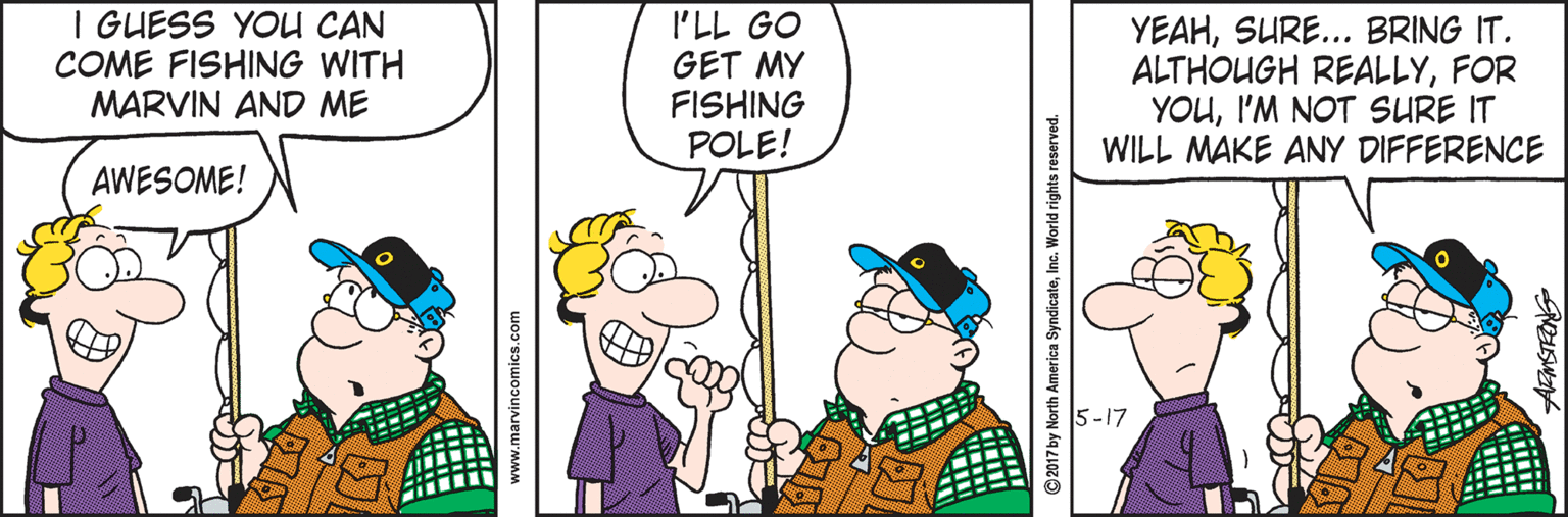 Humour OCR: I GUESS YOU CAN COME FISHING WITH MARVIN AND ME I'LL GO GET MY FISHING POLE! YEAHSURE... BRING IT. ALTHOUGH REALLYFOR YOUI'M NOT SURE IT WILL MAKE ANY DIFFERENCE AWESOME! 5-17 www.marvincomics.com © 2017 by North America SyndicateInc. World rights reserved. I GUESS YOU CAN COME FISHING WITH MARVIN AND ME I'LL GO GET MY FISHING POLE! YEAHSURE... BRING IT. ALTHOUGH REALLYFOR YOUI'M NOT SURE IT WILL MAKE ANY DIFFERENCE AWESOME! 5-17 www.marvincomics.com © 2017 by North America SyndicateInc. World rights reserved.