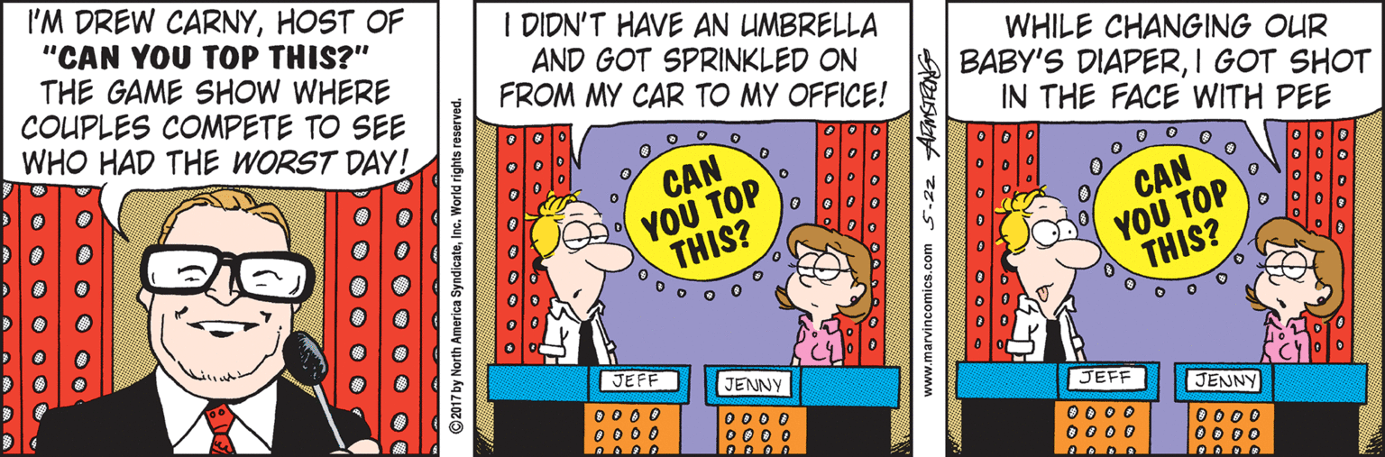 Fiction OCR: I'M DREW CARNYHOST OF "CAN YOU TOP THIS?" THE GAME SHOW WHERE COUPLES COMPETE TO SEE WHO HAD THE WORST DAY! I DIDN'T HAVE AN UMBRELLA AND GOT SPRINKLED ON FROM MY CAR TO MY OFFICE! WHILE CHANGING OUR BABY'S DIAPERI GOT SHOT IN THE FACE WITH PEE CAN YOU TOP THIS? CAN YOU TOP THIS? JEFF JENNY JEFF 0 0 0 0 O 0 0 0 O 0O D OOD O JENNY 0 0 0 0 O 0 0 0 0000 O0 0O O • O O O O ©2017 by North America SyndicateInc. World rights www.marvincomics.com. I'M DREW CARNYHOST OF "CAN YOU TOP THIS?" THE GAME SHOW WHERE COUPLES COMPETE TO SEE WHO HAD THE WORST DAY! I DIDN'T HAVE AN UMBRELLA AND GOT SPRINKLED ON FROM MY CAR TO MY OFFICE! WHILE CHANGING OUR BABY'S DIAPERI GOT SHOT IN THE FACE WITH PEE CAN YOU TOP THIS? CAN YOU TOP THIS? JEFF JENNY JEFF 0 0 0 0 O 0 0 0 O 0O D OOD O JENNY 0 0 0 0 O 0 0 0 0000 O0 0O O • O O O O ©2017 by North America SyndicateInc. World rights www.marvincomics.com.