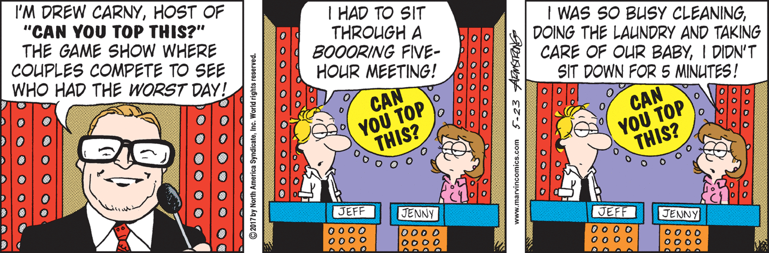 Rectangle OCR: I'M DREW CARNYHOST OF "CAN YOU TOP THIS?" THE GAME SHOW WHERE COUPLES COMPETE TO SEE WHO HAD THE WORST DAY! I HAD TO SIT THROUGH A BOOORING FIVE- HOUR MEETING! I WAS SO BUSY CLEANINGDOING THE LAUINDRY AND TAKING CARE OF OUR BABYI DIDN'T SIT DOWN FOR 5 MINUTES! CAN ??? TOP THIS? CAN ??? TOP THIS? JEFF JENNY JEFF JENNY 0 000 0000 lo000 0000 O 0 0 O 00 o C 0000 O000 O O O O • O ©2017 by North America SyndicateInc. World rights reserved. O O 00 O O www.marvincomics.com 5-23 AMSTRONG I'M DREW CARNYHOST OF "CAN YOU TOP THIS?" THE GAME SHOW WHERE COUPLES COMPETE TO SEE WHO HAD THE WORST DAY! I HAD TO SIT THROUGH A BOOORING FIVE- HOUR MEETING! I WAS SO BUSY CLEANINGDOING THE LAUINDRY AND TAKING CARE OF OUR BABYI DIDN'T SIT DOWN FOR 5 MINUTES! CAN ??? TOP THIS? CAN ??? TOP THIS? JEFF JENNY JEFF JENNY 0 000 0000 lo000 0000 O 0 0 O 00 o C 0000 O000 O O O O • O ©2017 by North America SyndicateInc. World rights reserved. O O 00 O O www.marvincomics.com 5-23 AMSTRONG