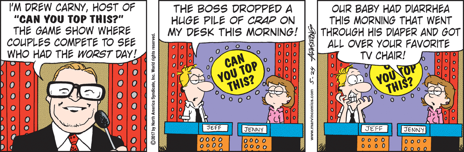 Fictional character OCR: I'M DREW CARNYHOST OF "CAN YOU TOP THIS?" THE GAME SHOW WHERE COUPLES COMPETE TO SEE WHO HAD THE WORST DAY! THE BOSS DROPPED A HUGE PILE OF CRAP ON MY DESK THIS MORNING! OUR BABY HAD DIARRHEA THIS MORNING THAT WENT THROUGH HIS DIAPER AND GOT ALL OVER YOUR FAVORITE TV CHAIR! CAN YOU TOP THIS? YOU TOP THIS? JEFF JENNY 0000 0 000 0 0 0 O 000 o JEFF JENNY 0 0 0 0 0 0 0 0 0 0 0 0 0 0 0 0 ©2017 by North America SyndicateInc. World rights reserved. www.marvincomics.com 5.24 AMSTRONG I'M DREW CARNYHOST OF "CAN YOU TOP THIS?" THE GAME SHOW WHERE COUPLES COMPETE TO SEE WHO HAD THE WORST DAY! THE BOSS DROPPED A HUGE PILE OF CRAP ON MY DESK THIS MORNING! OUR BABY HAD DIARRHEA THIS MORNING THAT WENT THROUGH HIS DIAPER AND GOT ALL OVER YOUR FAVORITE TV CHAIR! CAN YOU TOP THIS? YOU TOP THIS? JEFF JENNY 0000 0 000 0 0 0 O 000 o JEFF JENNY 0 0 0 0 0 0 0 0 0 0 0 0 0 0 0 0 ©2017 by North America SyndicateInc. World rights reserved. www.marvincomics.com 5.24 AMSTRONG