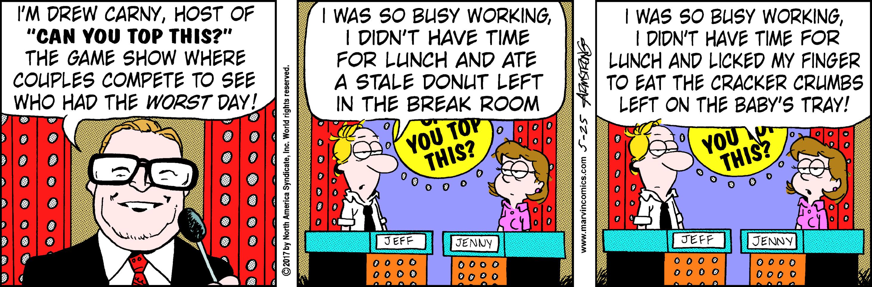 Animation OCR: I'M DREW CARNYHOST OF "CAN YOU TOP THIS?" THE GAME SHOW WHERE COUPLES COMPETE TO SEE WHO HAD THE WORST DAY! I WAS SO BUSY WORKINGI DIDN'T HAVE TIME FOR LUNCH AND ATE A STALE DONUT LEFT IN THE BREAK ROOM I WAS SO BUSY WORKINGI DIDN'T HAVE TIME FOR LUNCH AND LICKED MY FINGER TO EAT THE CRACKER CRUMBS LEFT ON THE BABY'S TRAY! ??? ?O THIS? YOU THIS? JEFF JENNY JEFF JENNY 00 0 0 00 0 0 0 00o 00 00 O 0 0 0 O 0 0 O O000 O 000 O O O O • O ©2017 by North America SyndicateInc. World rights reserved. www.marvincomics.com S-25 AMSTRONS I'M DREW CARNYHOST OF "CAN YOU TOP THIS?" THE GAME SHOW WHERE COUPLES COMPETE TO SEE WHO HAD THE WORST DAY! I WAS SO BUSY WORKINGI DIDN'T HAVE TIME FOR LUNCH AND ATE A STALE DONUT LEFT IN THE BREAK ROOM I WAS SO BUSY WORKINGI DIDN'T HAVE TIME FOR LUNCH AND LICKED MY FINGER TO EAT THE CRACKER CRUMBS LEFT ON THE BABY'S TRAY! ??? ?O THIS? YOU THIS? JEFF JENNY JEFF JENNY 00 0 0 00 0 0 0 00o 00 00 O 0 0 0 O 0 0 O O000 O 000 O O O O • O ©2017 by North America SyndicateInc. World rights reserved. www.marvincomics.com S-25 AMSTRONS