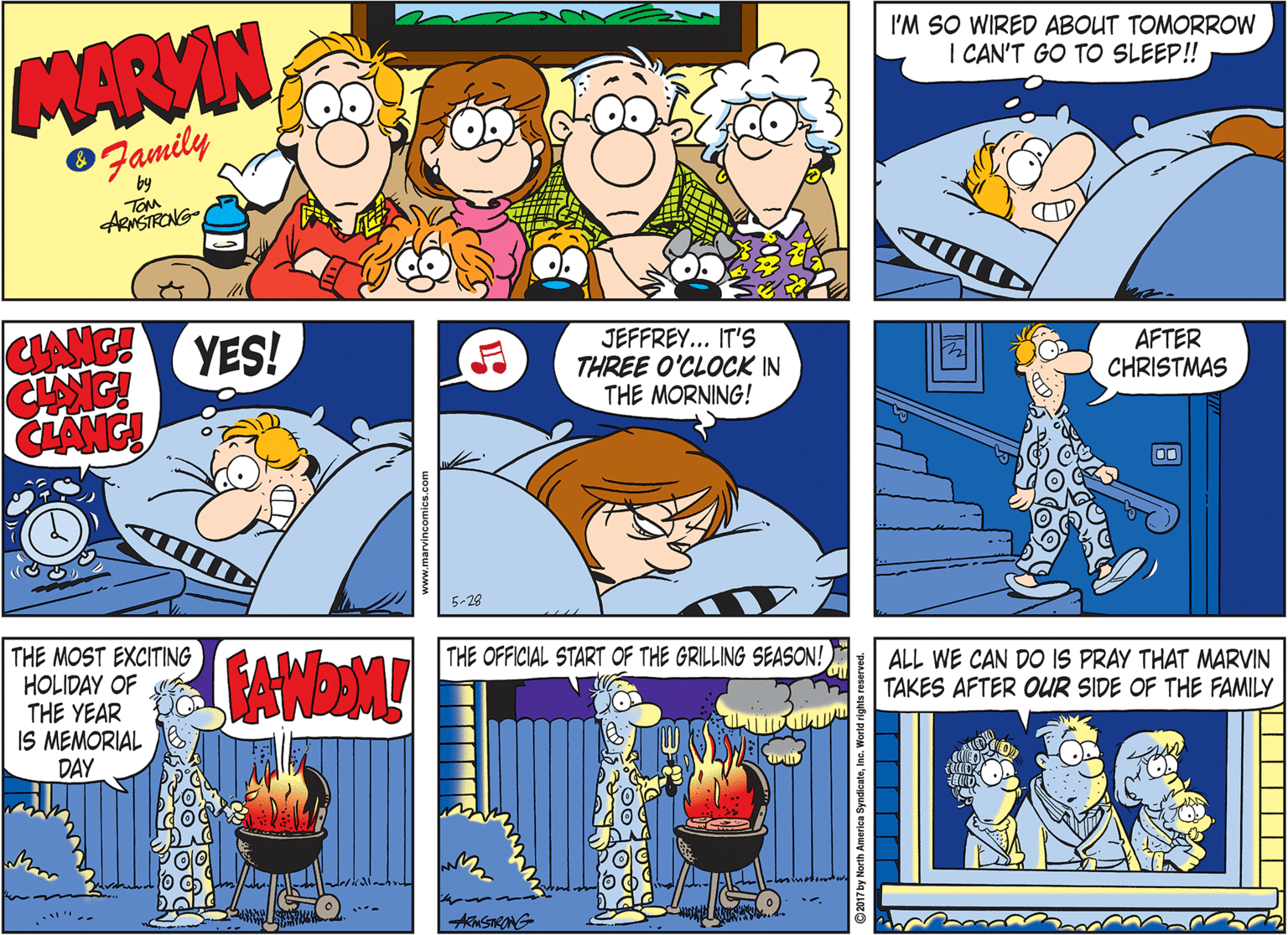 Comics OCR: MARVIN I'M SO WIRED ABOUT TOMORROW I CAN'T GO TO SLEEP! Family by TOM ARNSTRONG- YES! CHAIG! CLANG! JEFFREY... IT'S THREE O'CLOCK IN THE MORNING! AFTER CHRISTMAS 00 5-28 THE MOST EXCITING HOLIDAY OF THE YEAR IS MEMORIAL DAY THE OFFICIAL START OF THE GRILLING SEASON! ALL WE CAN DO IS PRAY THAT MARVIN TAKES AFTER OUR SIDE OF THE FAMILY 2017 by North America SyndicateInc. Worl MARVIN I'M SO WIRED ABOUT TOMORROW I CAN'T GO TO SLEEP! Family by TOM ARNSTRONG- YES! CHAIG! CLANG! JEFFREY... IT'S THREE O'CLOCK IN THE MORNING! AFTER CHRISTMAS 00 5-28 THE MOST EXCITING HOLIDAY OF THE YEAR IS MEMORIAL DAY THE OFFICIAL START OF THE GRILLING SEASON! ALL WE CAN DO IS PRAY THAT MARVIN TAKES AFTER OUR SIDE OF THE FAMILY 2017 by North America SyndicateInc. Worl