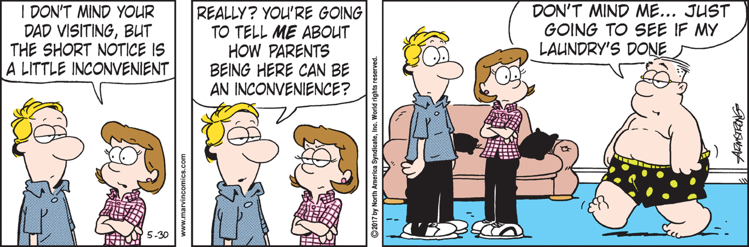 Animated cartoon OCR: I DON'T MIND YOUR DAD VISITINGBUT THE SHORT NOTICE IS A LITTLE INCONVENIENT REALLY? YOU'RE GOING TO TELL ME ABOUT HOW PARENTS BEING HERE CAN BE AN INCONVENIENCE? DON'T MIND ME... JUST GOING TO SEE IF MY LAUNDRY'S DONE 5-30 www.marvincomics.com ©2017 by North America SyndicateInc. World rights reserved. I DON'T MIND YOUR DAD VISITINGBUT THE SHORT NOTICE IS A LITTLE INCONVENIENT REALLY? YOU'RE GOING TO TELL ME ABOUT HOW PARENTS BEING HERE CAN BE AN INCONVENIENCE? DON'T MIND ME... JUST GOING TO SEE IF MY LAUNDRY'S DONE 5-30 www.marvincomics.com ©2017 by North America SyndicateInc. World rights reserved.
