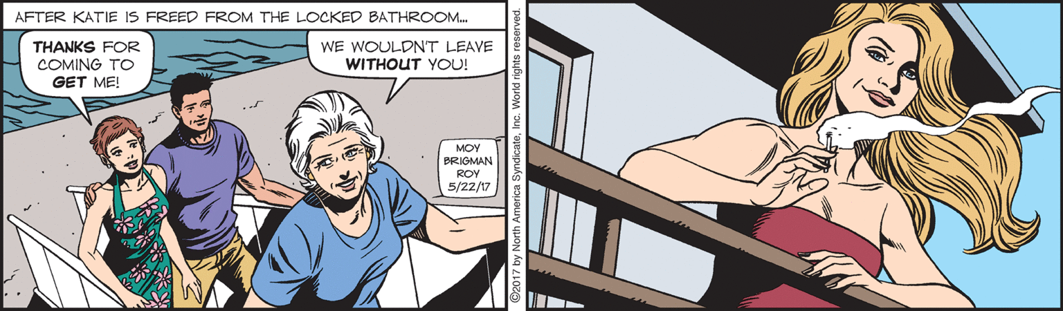 Comics OCR: AFTER KATIE IS FREED FROM THE LOCKED BATHROOM. WE WOULDNT LEAVE WITHOUT YOU! THANKS FOR COMING TO GET ME! MOY BRIGMAN ROY 5/22/17 AFTER KATIE IS FREED FROM THE LOCKED BATHROOM. WE WOULDNT LEAVE WITHOUT YOU! THANKS FOR COMING TO GET ME! MOY BRIGMAN ROY 5/22/17