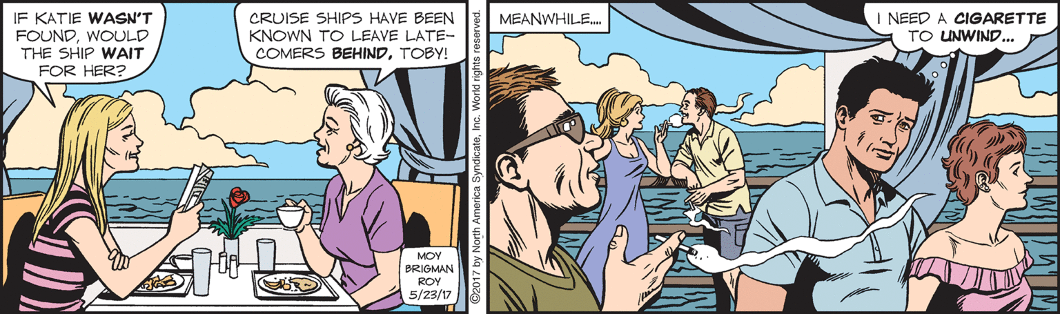 Fun OCR: IF KATIE WASN'T FOUNDWOULD THE SHIP WAIT FOR HER? CRUISE SHIPS HAVE BEEN KNOWN TO LEAVE LATE- COMERS BEHINDTOBY! I NEED A CIGARETTE TO UNWIND... MEANWHILE. MOY BRIGMAN ROY 5/23/17 02017 by North America SyndicateInc. World rights reserved IF KATIE WASN'T FOUNDWOULD THE SHIP WAIT FOR HER? CRUISE SHIPS HAVE BEEN KNOWN TO LEAVE LATE- COMERS BEHINDTOBY! I NEED A CIGARETTE TO UNWIND... MEANWHILE. MOY BRIGMAN ROY 5/23/17 02017 by North America SyndicateInc. World rights reserved