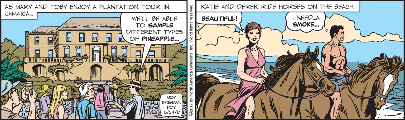 Fictional character OCR: AS MARY AND TOBY ENJOY A PLANTATION TOUR IN KATIE AND DEREK RIDE HORSES ON THE BEACH. JAMAICA. I NEED.A SMOKE... WE'LL BE ABLE TO SAMPLE DIFFERENT TYPES OF PINEAPPLE... BEAUTIFUL! MOY ONO BRIGMAN ROY 5/24/17 AS MARY AND TOBY ENJOY A PLANTATION TOUR IN KATIE AND DEREK RIDE HORSES ON THE BEACH. JAMAICA. I NEED.A SMOKE... WE'LL BE ABLE TO SAMPLE DIFFERENT TYPES OF PINEAPPLE... BEAUTIFUL! MOY ONO BRIGMAN ROY 5/24/17