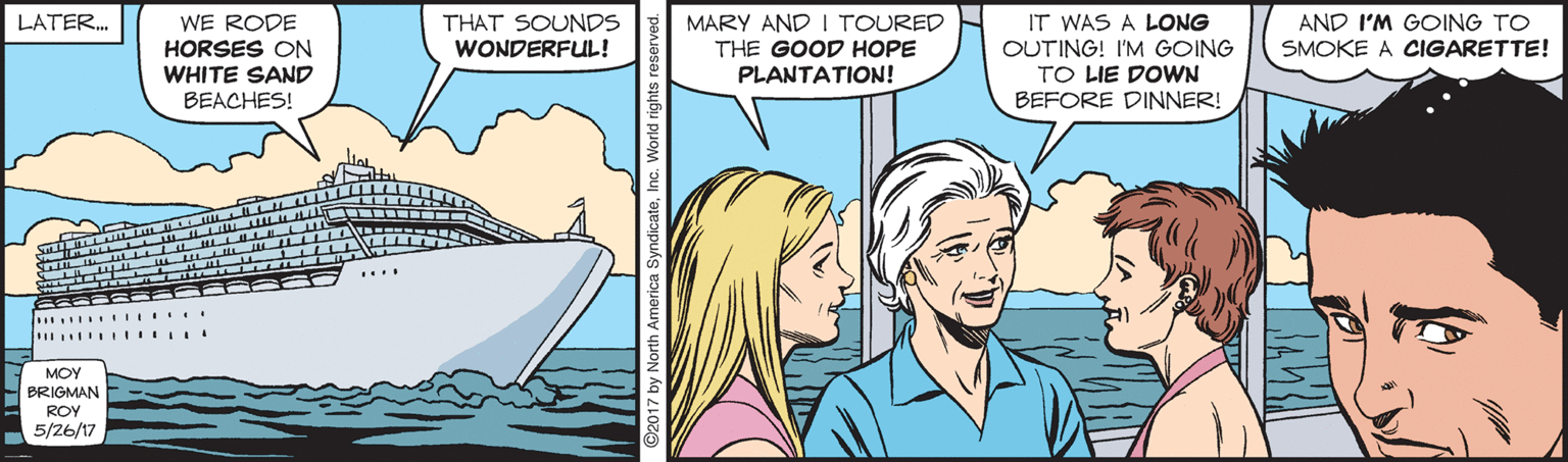 Happy OCR: LATER. WE RODE HORSES ON WHITE SAND ?E?CHES! MARY AND I TOURED THE GOOD HOPE PLANTATION! IT WAS A LONG OUTING! I'M GOING TO LIE DOWN BEFORE DINNER! THAT SOUNDS WONDERFUL! AND I'M GOING TO SMOKE A CIGARETTE! .... 6322 S MOY BRIGMAN ROY 5/26/17 by North America SyndicateInc. World right: LATER. WE RODE HORSES ON WHITE SAND ?E?CHES! MARY AND I TOURED THE GOOD HOPE PLANTATION! IT WAS A LONG OUTING! I'M GOING TO LIE DOWN BEFORE DINNER! THAT SOUNDS WONDERFUL! AND I'M GOING TO SMOKE A CIGARETTE! .... 6322 S MOY BRIGMAN ROY 5/26/17 by North America SyndicateInc. World right: