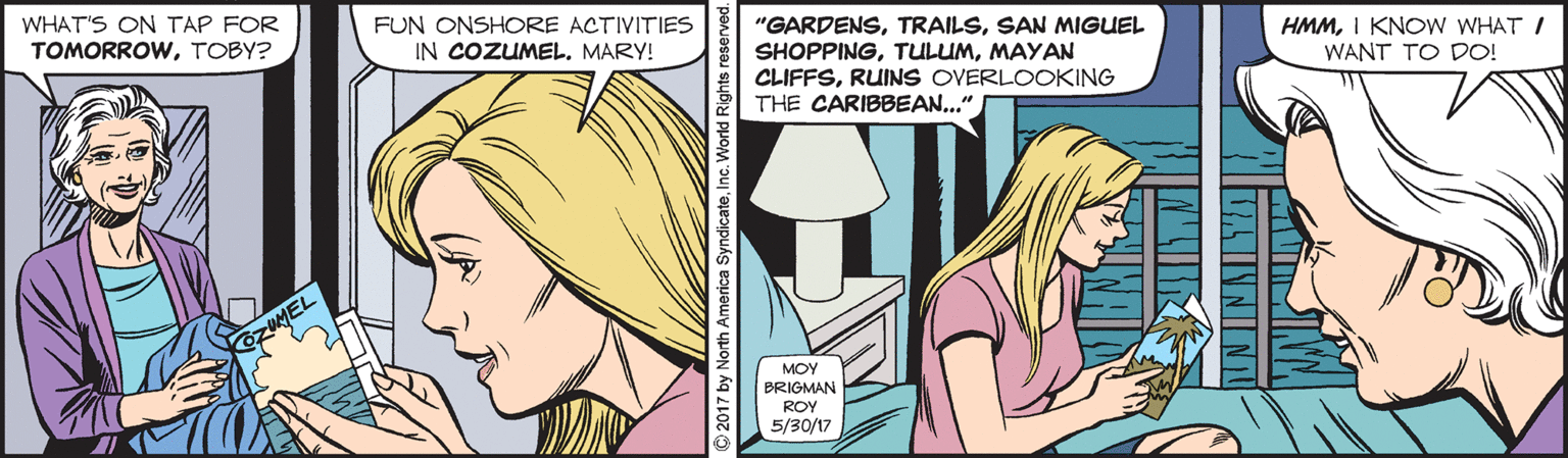 Comic book OCR: WHAT'S ON TAP FOR TOMORROWTOBY? FUN ONSHORE ACTIVITIES IN COZUMEL. MARY! HMMI KNOW WHAT I WANT TO DO! "GARDENSSAN MIGUEL SHOPPINGMAYAN CLIFFSRUINS OVERLOOKING THE CARIBBEAN..." MOY BRIGMAN ROY 5/30/17 © 2017 by North America SyndicateInc. World Rights rese WHAT'S ON TAP FOR TOMORROWTOBY? FUN ONSHORE ACTIVITIES IN COZUMEL. MARY! HMMI KNOW WHAT I WANT TO DO! "GARDENSSAN MIGUEL SHOPPINGMAYAN CLIFFSRUINS OVERLOOKING THE CARIBBEAN..." MOY BRIGMAN ROY 5/30/17 © 2017 by North America SyndicateInc. World Rights rese