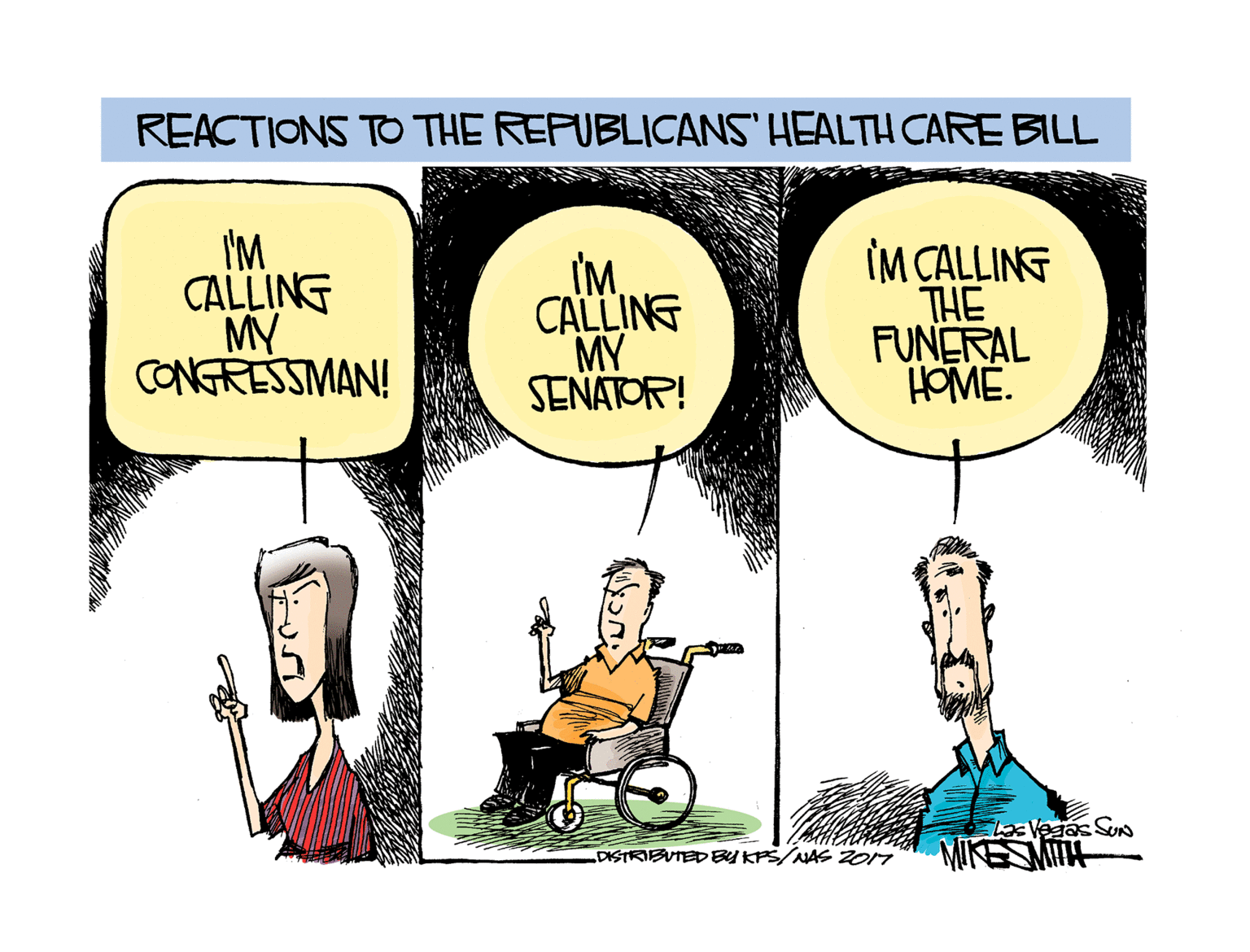 Rectangle OCR: REACTIONS TO THE REFUBLICANS HEALTH CARE BILL I'M CALLING MY CONGRESSIMAN! IMCALLING MY SENATOR! IM CALLING THE FUNERAL HOME. LaaVedas Sun MIKESMITH DISTKIBUTED BY KPS/JAS ZO17 REACTIONS TO THE REFUBLICANS HEALTH CARE BILL I'M CALLING MY CONGRESSIMAN! IMCALLING MY SENATOR! IM CALLING THE FUNERAL HOME. LaaVedas Sun MIKESMITH DISTKIBUTED BY KPS/JAS ZO17