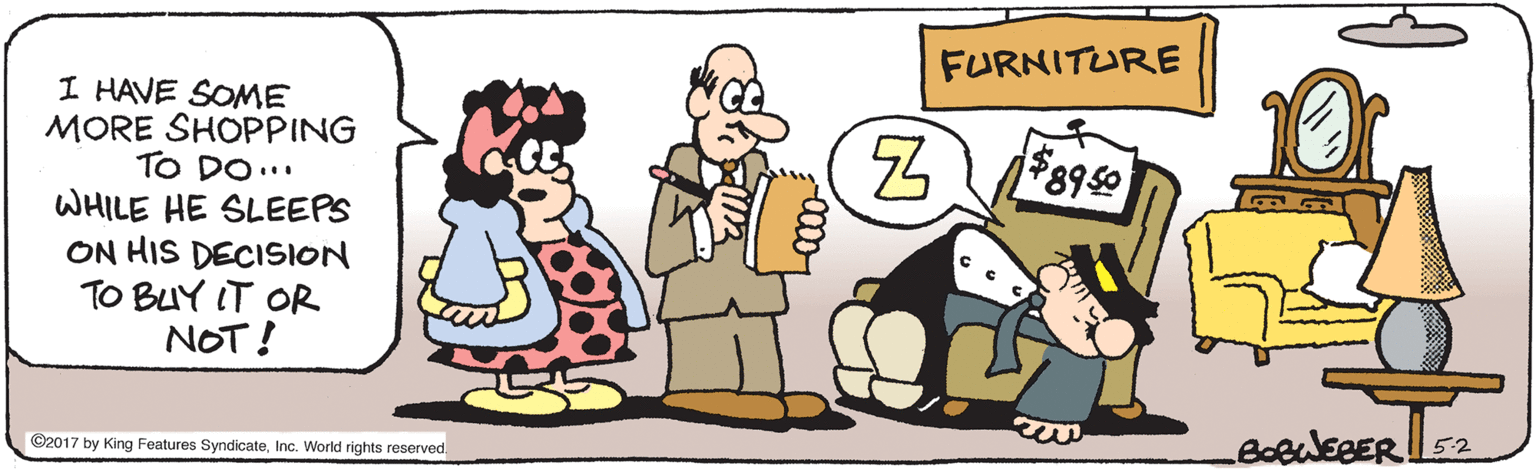 Clip art OCR: FURNITURE I HAVE SOME MORE SHOPPING TO DO.. WHILE HE SLEEPS ON HIS DECISION TO BUY IT OR NOT! ©2017 by King Features Syndicate52 FURNITURE I HAVE SOME MORE SHOPPING TO DO.. WHILE HE SLEEPS ON HIS DECISION TO BUY IT OR NOT! ©2017 by King Features SyndicateInc. World rights reserved