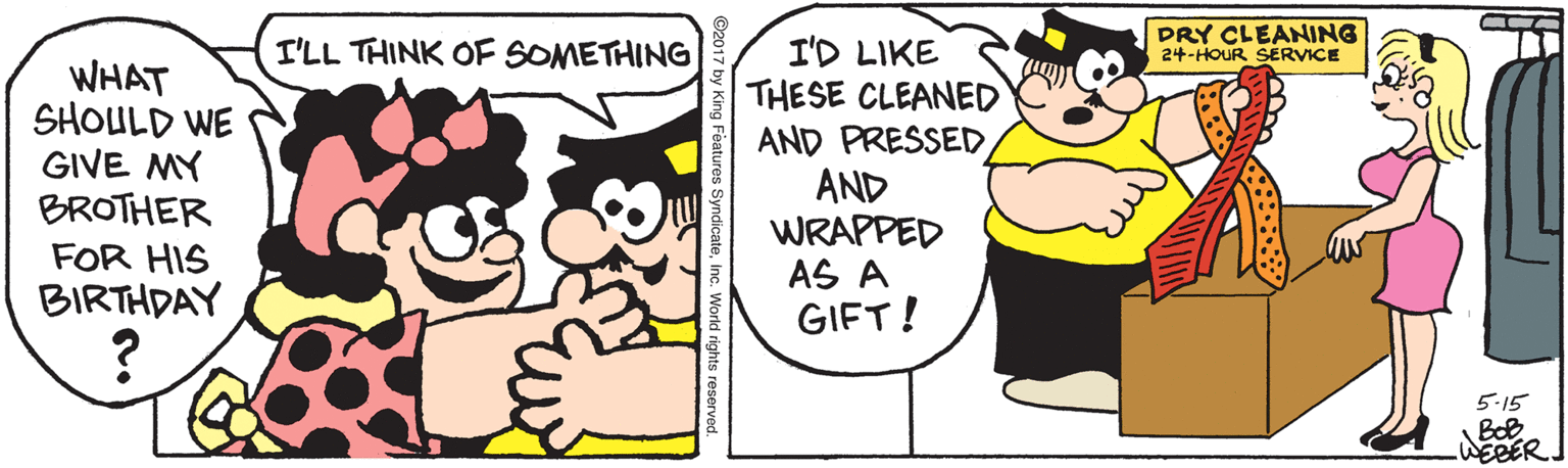 Mammal OCR: I'LL THINK OF SOMETHING PRY CLEANING 24-HOUR SERVICE WHAT SHOULD WE GIVE MY BROTHER FOR HIS BIRTHDAY I'D LIKE THESE CLEANED AND PRESSED AND WRAPPED AS A GIFT! 5-15 WEBER. king Features Syndicat I'LL THINK OF SOMETHING PRY CLEANING 24-HOUR SERVICE WHAT SHOULD WE GIVE MY BROTHER FOR HIS BIRTHDAY I'D LIKE THESE CLEANED AND PRESSED AND WRAPPED AS A GIFT! 5-15 WEBER. king Features Syndicat