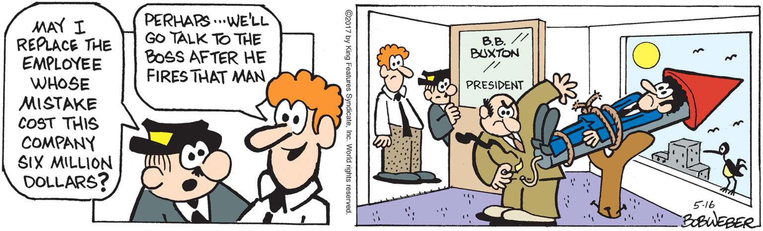 Pleased OCR: MAY I REPLACE THE EMPLOYEE WHOSE PERHAPS ...WE'LL GO TALK TO THE BOSS AFTER HE FIRES THAT MAN B.B. // BUXTON PRESIDENT MISTAKE COST THIS COMPANY SIX MILLION DOLLARS? 5-16 ©2017 by King Features SyndicateInc. World rights reserved. MAY I REPLACE THE EMPLOYEE WHOSE PERHAPS ...WE'LL GO TALK TO THE BOSS AFTER HE FIRES THAT MAN B.B. // BUXTON PRESIDENT MISTAKE COST THIS COMPANY SIX MILLION DOLLARS? 5-16 ©2017 by King Features SyndicateInc. World rights reserved.
