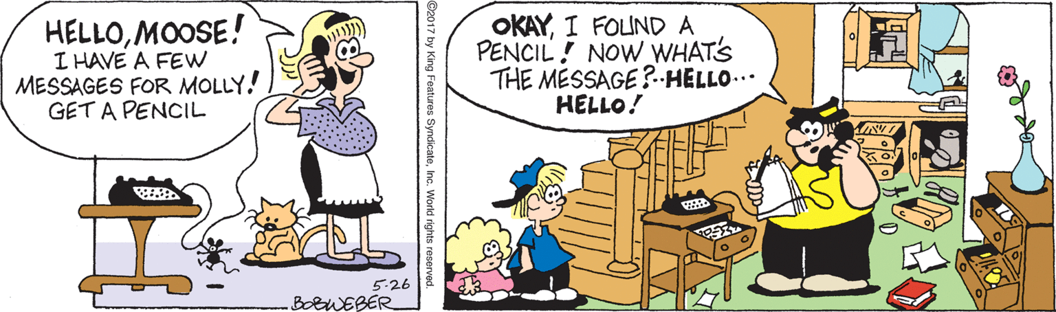 Conversation OCR: HELLOMOOSE! I HAVE A FEW MESSAGES FOR MOLLY! GET A PENCIL OKAYI FOLUND A PENCIL! NOW WHAT'S THE MÉSSAGE ?-HELLO... HELLO! 5.26 BotWEBER ©2017 by King Features SyndicateInc. World rights reserved. HELLOMOOSE! I HAVE A FEW MESSAGES FOR MOLLY! GET A PENCIL OKAYI FOLUND A PENCIL! NOW WHAT'S THE MÉSSAGE ?-HELLO... HELLO! 5.26 BotWEBER ©2017 by King Features SyndicateInc. World rights reserved.