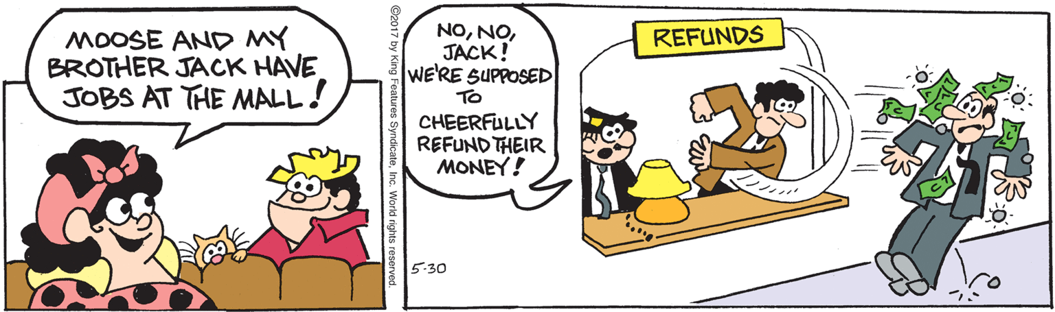 Rectangle OCR: MOOSE AND MY BROTHER JACK HAVE JOBS AT THE MALL! NOJACK! WERE SUPPOSED To REFUNDS CHEERFULLY REFUND THEIR MONEY! 5-30 ng Features SyndicateMOOSE AND MY BROTHER JACK HAVE JOBS AT THE MALL! NOJACK! WERE SUPPOSED To REFUNDS CHEERFULLY REFUND THEIR MONEY! 5-30 ng Features SyndicateInc. World rights reserved
