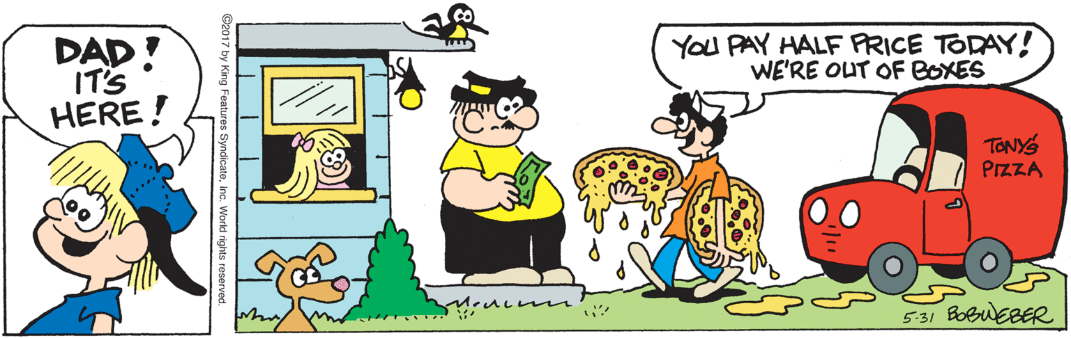 Illustration OCR: YOU PAY HALF FRICE TODAY! WE'RE OUT OF BOXES DAD! IT'S HERE! TONYS PIZZA 5-31 BoBuEBER by King Features SyndicateInc. World rights reserved. YOU PAY HALF FRICE TODAY! WE'RE OUT OF BOXES DAD! IT'S HERE! TONYS PIZZA 5-31 BoBuEBER by King Features SyndicateInc. World rights reserved.