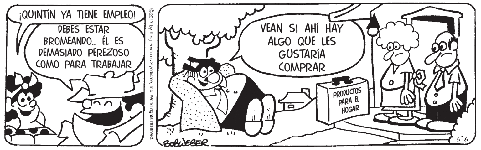 Font OCR: ¡QUINTIN YA TIENE EMPLEO! DEBES ESTAR BROMEANDO. ÉL ES DEMASIADO PEREZOSO COMO PARA TRABAJAR VEAN SI AHÍ HAY ALGO QUE LES GUSTARÍA COMPRAR PRODUCTOS PARA EL ??GAR BobuEBER. 5.6 2017 by King l'eatures SyndicateInc. World rights re ¡QUINTIN YA TIENE EMPLEO! DEBES ESTAR BROMEANDO. ÉL ES DEMASIADO PEREZOSO COMO PARA TRABAJAR VEAN SI AHÍ HAY ALGO QUE LES GUSTARÍA COMPRAR PRODUCTOS PARA EL ??GAR BobuEBER. 5.6 2017 by King l'eatures SyndicateInc. World rights re