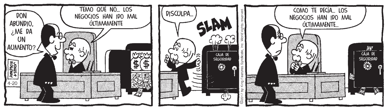 People OCR: TEMO QUE NO. LOS NEGOCIOS HAN IDO MAL ÚLTIMAMENTE COMO TE DECÍA. LOS NEGOCIOS HAN IDO MAL ÚLTIMAMENTE. DISCULPA. DON ABUNDIO¿ME DA UN AUMENTO? SLAM CAJA DE CAJA DE SEGURIDAD SEGURIDAD T 4-20 ... JONES2 RIPGENAY: TEMO QUE NO. LOS NEGOCIOS HAN IDO MAL ÚLTIMAMENTE COMO TE DECÍA. LOS NEGOCIOS HAN IDO MAL ÚLTIMAMENTE. DISCULPA. DON ABUNDIO¿ME DA UN AUMENTO? SLAM CAJA DE CAJA DE SEGURIDAD SEGURIDAD T 4-20 ... JONES2 RIPGENAY: