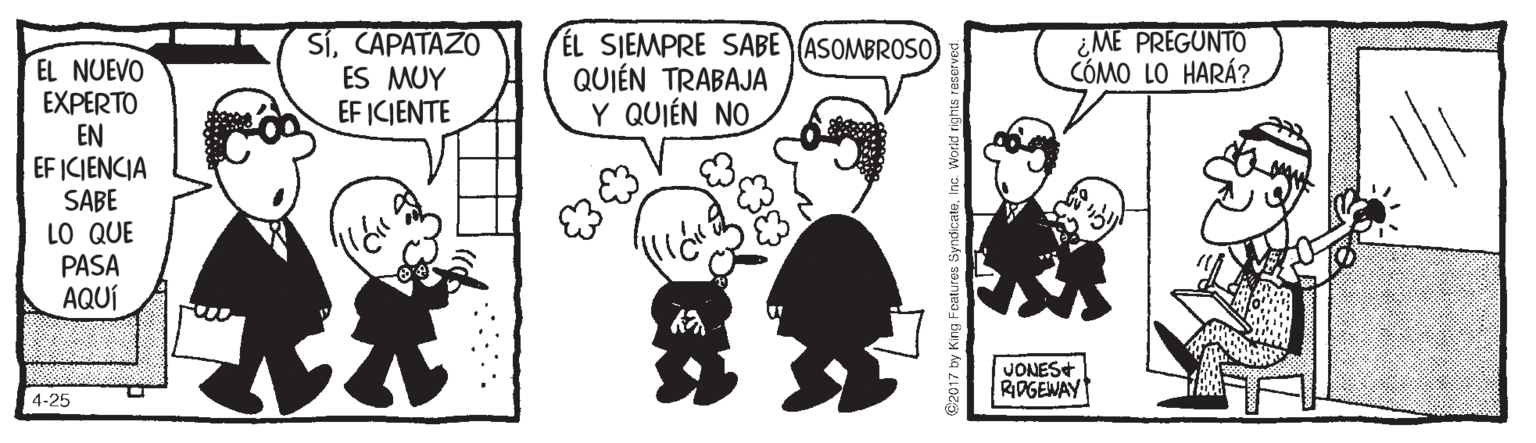 Art OCR: SíCAPATAZO ES MUY EF ICIENTE ÉL SIEMPRE SABE (ASOMBROS0) QUIÉN TRABAJA Y QUIÉN NO ¿ME PREGUNTO CÓMO LO HARÁ? EL NUEVO EXPERTO EN EF ICIENCIA SABE LO QUE PASA AQUÍ JONES+ RIPGENAY 4-25 @2017 by King Foatures SyndicateInc SíCAPATAZO ES MUY EF ICIENTE ÉL SIEMPRE SABE (ASOMBROS0) QUIÉN TRABAJA Y QUIÉN NO ¿ME PREGUNTO CÓMO LO HARÁ? EL NUEVO EXPERTO EN EF ICIENCIA SABE LO QUE PASA AQUÍ JONES+ RIPGENAY 4-25 @2017 by King Foatures Syndicate