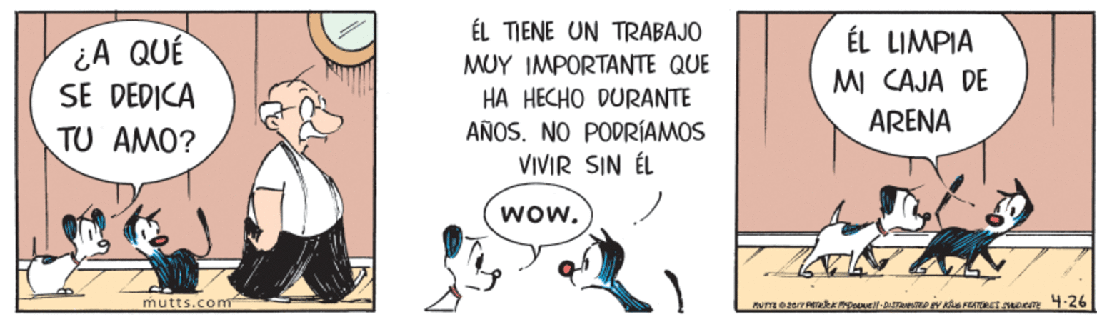 Art OCR: ¿A QUÉ SE DEDICA TU AMO? ÉL TIENE UN TRABAJO MUY IMPORTANTE QUE HA HECHO DURANTE ÉL LIMPIA MI CAJA DE ARENA AÑOSNO PODRÍAMOS VIVIR SIN ÉL Wow. mutts.com 4.26 ¿A QUÉ SE DEDICA TU AMO? ÉL TIENE UN TRABAJO MUY IMPORTANTE QUE HA HECHO DURANTE ÉL LIMPIA MI CAJA DE ARENA AÑOSNO PODRÍAMOS VIVIR SIN ÉL Wow. mutts.com 4.26