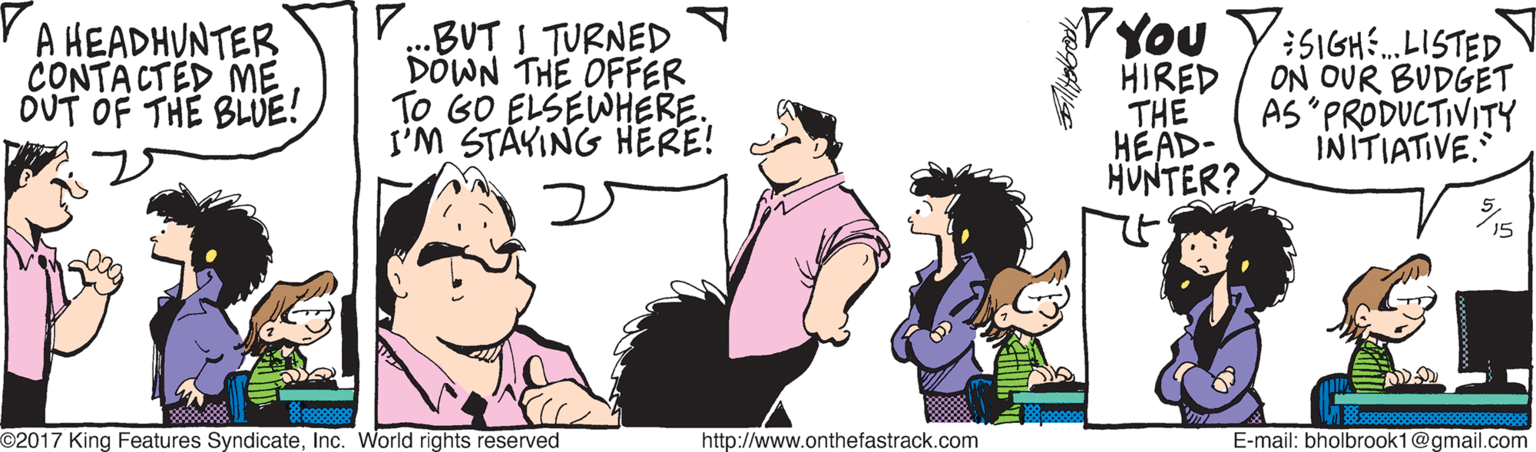 Fun OCR: A HEADHUNTER CONTACTED ME OUT OF THE BLUE! ...BUT I TURNED DOWN THE OFFER To GO ELSEWHERE. I'M STÁVING HERE! VYou Y:5IGH.LISTED HIRED THE HEAD- HUNTER? ON OUR BUDGET AS "PRODUCTIVITY INITIATIVE. 5. O2017 King Features SyndicateInc. World rights reserved http://www.onthefastrack.com E-mail: bholbrook1@gmail.com A HEADHUNTER CONTACTED ME OUT OF THE BLUE! ...BUT I TURNED DOWN THE OFFER To GO ELSEWHERE. I'M STÁVING HERE! VYou Y:5IGH.LISTED HIRED THE HEAD- HUNTER? ON OUR BUDGET AS "PRODUCTIVITY INITIATIVE. 5. O2017 King Features SyndicateInc. World rights reserved http://www.onthefastrack.com E-mail: bholbrook1@gmail.com