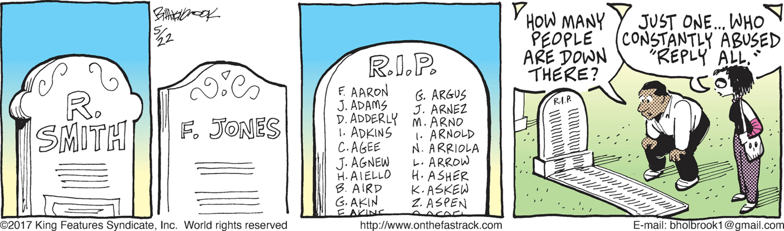 Design OCR: Y HOW MANY PEOPLE (CONSTANTLY ABUSED ARE DOWN THERE? JUST ONE. WHO R.I.P. "REPLY ALL. E. AARON J. ADAMS D. ADDERLY M. ARNO 1. ADKINS C.AGEE J. AGNEW H. AIELLO B. AIRD G. AKIN E AKING http://www.onthefastrack.com 6. ARGUS J. ARNEZ R. SMITH RI.P F. JONES 1. ARNOLD N. ARRIOLA L. ARROW H. ASHER K.ASKEW Z. ASPEN AACA O2017 King Features SyndicateInc. World rights reserved E-mail: bholbrook1@gmail.com Y HOW MANY PEOPLE (CONSTANTLY ABUSED ARE DOWN THERE? JUST ONE. WHO R.I.P. "REPLY ALL. E. AARON J. ADAMS D. ADDERLY M. ARNO 1. ADKINS C.AGEE J. AGNEW H. AIELLO B. AIRD G. AKIN E AKING http://www.onthefastrack.com 6. ARGUS J. ARNEZ R. SMITH RI.P F. JONES 1. ARNOLD N. ARRIOLA L. ARROW H. ASHER K.ASKEW Z. ASPEN AACA O2017 King Features SyndicateInc. World rights reserved E-mail: bholbrook1@gmail.com