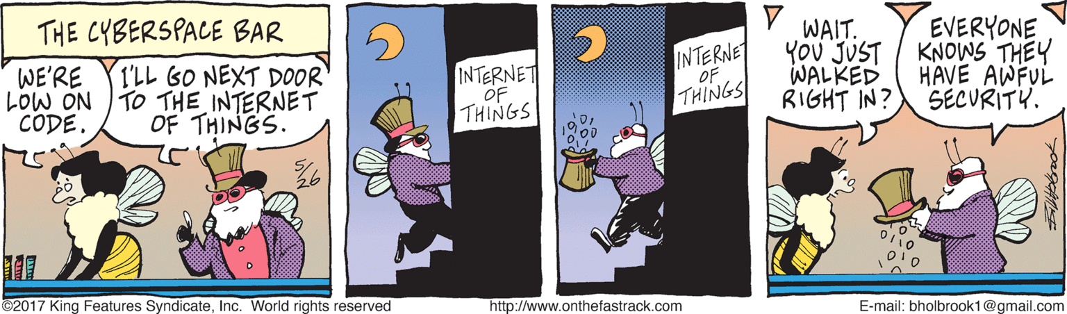 Signage OCR: THE CYBERSPACE BAR WAIT. EVERYONE WE'RE LOW ON TO THE INTERNET CODE. I'LL GO NEXT DOOR INTERNET OF THINGS INTERNET OF YoU JUST KNOWS THEY WALKED HAVE AWFUL OF THINGS. THINGS RIGHT IN? SECURITY. ©2017 King Features SyndicateInc. World rights reserved http://www.onthefastrack.com E-mail: bholbrook1@gmail.com THE CYBERSPACE BAR WAIT. EVERYONE WE'RE LOW ON TO THE INTERNET CODE. I'LL GO NEXT DOOR INTERNET OF THINGS INTERNET OF YoU JUST KNOWS THEY WALKED HAVE AWFUL OF THINGS. THINGS RIGHT IN? SECURITY. ©2017 King Features SyndicateInc. World rights reserved http://www.onthefastrack.com E-mail: bholbrook1@gmail.com