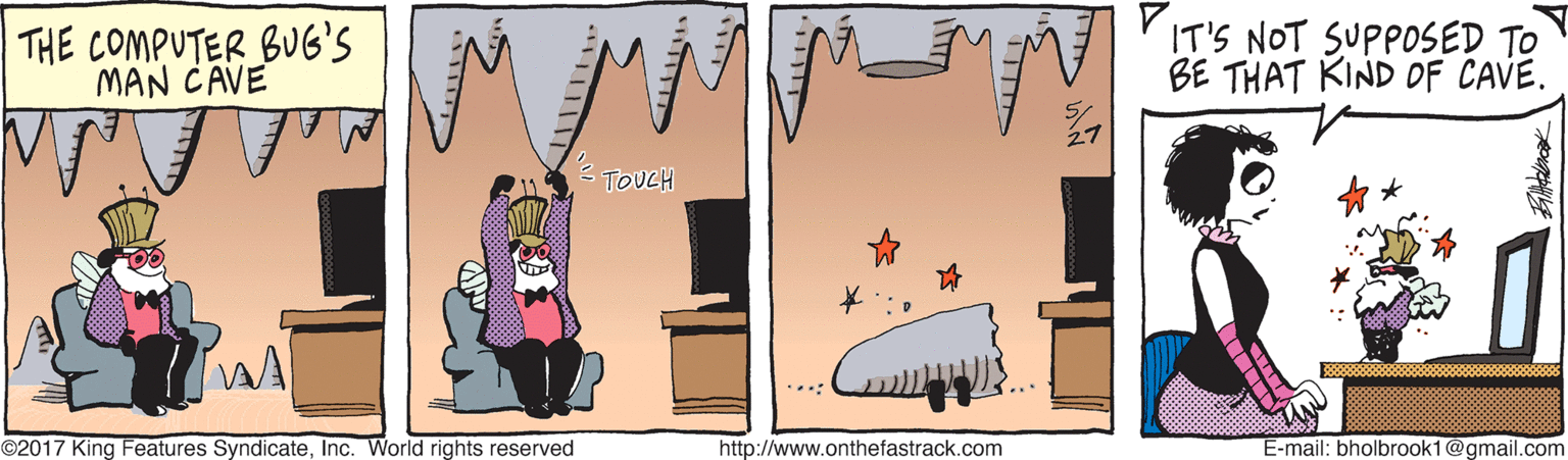 Painting OCR: THE COMPUTER BUG'S MAN CAVE IT'S NOT SUPPOSED TO BE THAT KIND OF CAVE. TOUCH ©2017 King Features SyndicateInc. World rights reserved http://www.onthefastrack.com E-mail: bholbrook1@gmail.com THE COMPUTER BUG'S MAN CAVE IT'S NOT SUPPOSED TO BE THAT KIND OF CAVE. TOUCH ©2017 King Features SyndicateInc. World rights reserved http://www.onthefastrack.com E-mail: bholbrook1@gmail.com