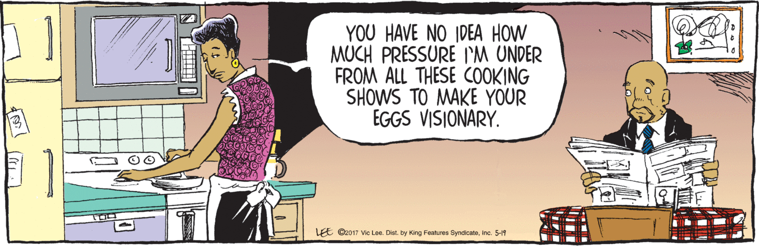 Illustration OCR: YOU HAVE NO IDEA HOW MUCH PRESSURE I'M UNDER FROM ALL THESE COOKING SHOWS TO MAKE YOUR EGGS VISIONARY. 5-19 LEE ©2017 Vic Lee. Dist. by King Features SyndicateInc. YOU HAVE NO IDEA HOW MUCH PRESSURE I'M UNDER FROM ALL THESE COOKING SHOWS TO MAKE YOUR EGGS VISIONARY. 5-19 LEE ©2017 Vic Lee. Dist. by King Features Syndicate