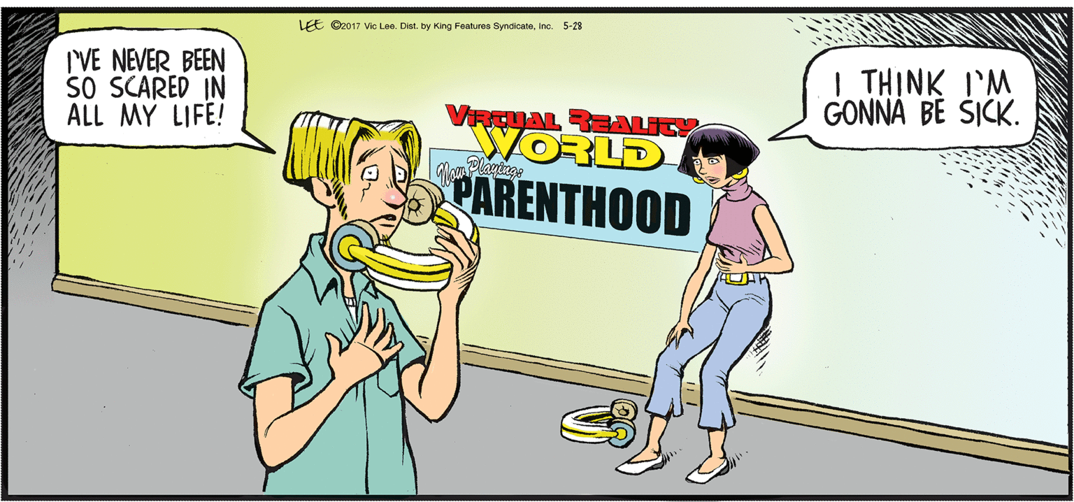 Fiction OCR: LEE ©2017 Vic Lee. Dist. by King Features SyndicateInc. 5-28 I'VE NEVER BEEN SO SCARED IN ALL MY LIFE! | THINK I'M GONNA BE SICK. VRCUAL REBALITY WORLD PARENTHOOD Elayinge LEE ©2017 Vic Lee. Dist. by King Features SyndicateInc. 5-28 I'VE NEVER BEEN SO SCARED IN ALL MY LIFE! | THINK I'M GONNA BE SICK. VRCUAL REBALITY WORLD PARENTHOOD Elayinge
