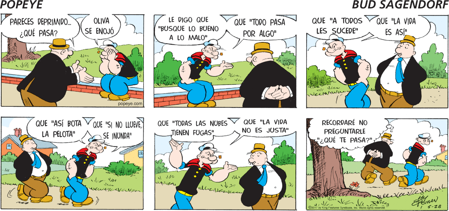 Mammal OCR: PoPEYE BUEN DIAPOPEYE Hy P PARECES DEPRIMIDO.. ¿QUÉ PASA? OLIVA SE ENOJÓ QUE "A TODOS QUE "LA VIDA ES ASÍ". LE DIGO QUE QUE "TODO PASA "BUSQUE LO BUENO LES SUCEDE" POR ALGO" A LO MALO" Mee ???? RECORDARÉ NO QUE "ASÍ BOTA V QUE "SI NO LLUEVE LA PELOTA" QUE "TODAS LAS NUBES QUE "LA VIDA NO ES JUSTA" PREGUNTARLE "¿QUÉ TE PASA?" SE INUNDA" TIENEN FUGAS" Dy King Fealures Syndice 5-z8 PoPEYE BUEN DIAPOPEYE Hy P PARECES DEPRIMIDO.. ¿QUÉ PASA? OLIVA SE ENOJÓ QUE "A TODOS QUE "LA VIDA ES ASÍ". LE DIGO QUE QUE "TODO PASA "BUSQUE LO BUENO LES SUCEDE" POR ALGO" A LO MALO" Mee ???? RECORDARÉ NO QUE "ASÍ BOTA V QUE "SI NO LLUEVE LA PELOTA" QUE "TODAS LAS NUBES QUE "LA VIDA NO ES JUSTA" PREGUNTARLE "¿QUÉ TE PASA?" SE INUNDA" TIENEN FUGAS" Dy King Fealures Syndice 5-z8