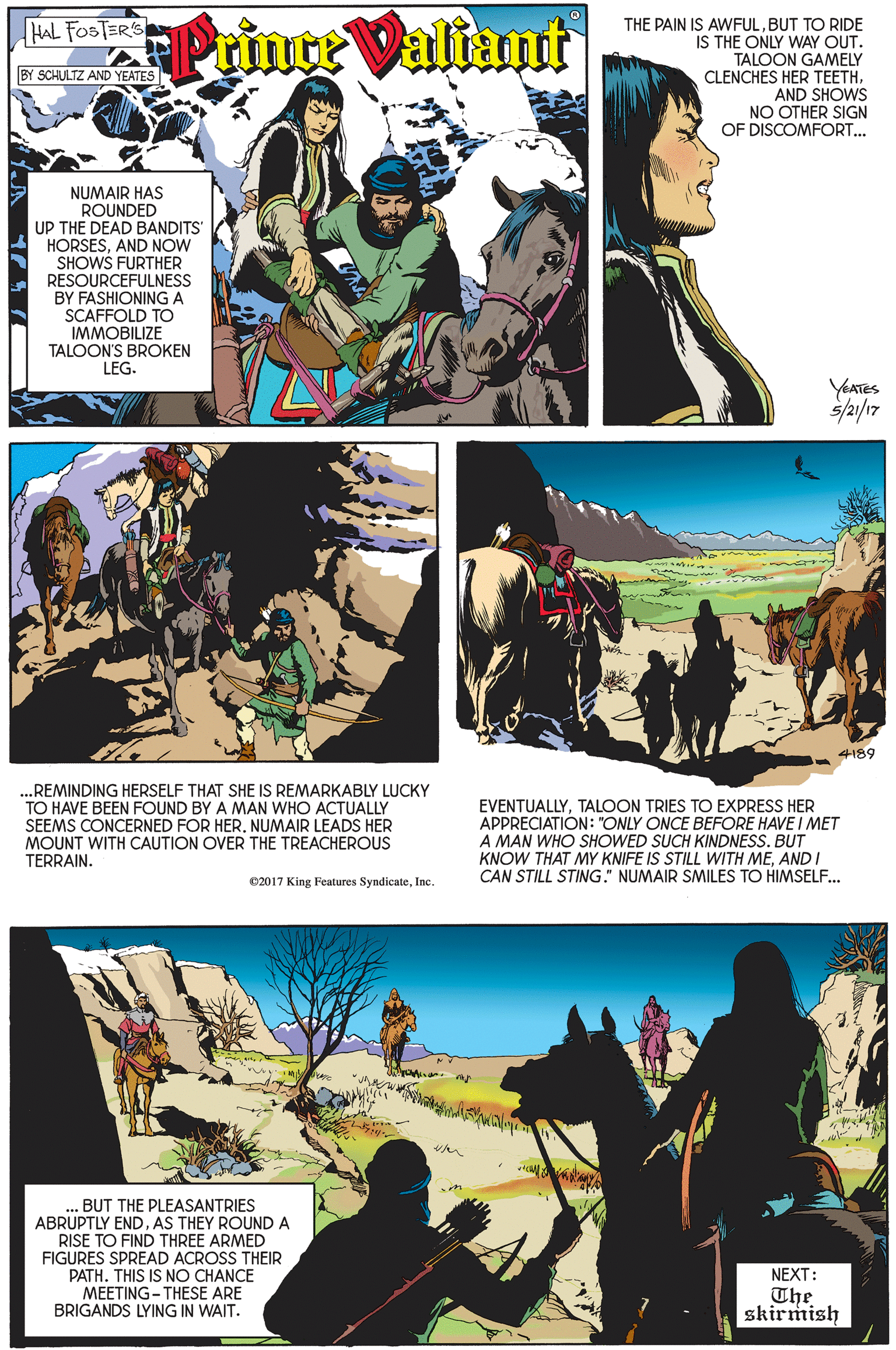 Art OCR: THE PAIN IS AWFULBUT TO RIDE IS THE ONLY WAY OUT. TALOON GAMELY CLENCHES HER TEETHAND SHOWS NO OTHER SIGN OF DISCOMFORT... HAL FOSTER'S Prince Valiant BY SCHULTZ AND YEATES NUMAIR HAS ROUNDED UP THE DEAD BANDITS HORSESAND NOW SHOWS FURTHER RESOURCEFULNESS BY FASHIONING A SCAFFOLD TO IMMOBILIZE TALOON'S BROKEN LEG. YAATES s/a/17 4189 ...REMINDING HERSELF THAT SHE IS REMARKABLY LUCKY TO HAVE BEEN FOUND BY A MAN WHO ACTUALLY SEEMS CONCERNED FOR HERNUMAIR LEADS HER MOUNT WITH CAUTION OVER THE TREACHEROUS TERRAIN. EVENTUALLYTALOON TRIES TO EXPRESS HER APPRECIATION: "ONLY ONCE BEFORE HAVE I MET A MAN WHO SHOWED SUCH KINDNESS. BUT KNOW THAT MY KNIFE IS STILL WITH MEAND I CAN STILL STING." NUMAIR SMILES TO HIMSELF. 02017 King Features SyndicateInc. . BUT THE PLEASANTRIES ABRUPTLY ENDAS THEY ROUNDA RISE TO FIND THREE ARMED FIGURES SPREAD ACROSS THEIR PATHTHIS IS NO CHANCE MEETING- THESE ARE BRIGANDS LYING IN WAIT. NEXT: The skirmish THE PAIN IS AWFULBUT TO RIDE IS THE ONLY WAY OUT. TALOON GAMELY CLENCHES HER TEETHAND SHOWS NO OTHER SIGN OF DISCOMFORT... HAL FOSTER'S Prince Valiant BY SCHULTZ AND YEATES NUMAIR HAS ROUNDED UP THE DEAD BANDITS HORSESAND NOW SHOWS FURTHER RESOURCEFULNESS BY FASHIONING A SCAFFOLD TO IMMOBILIZE TALOON'S BROKEN LEG. YAATES s/a/17 4189 ...REMINDING HERSELF THAT SHE IS REMARKABLY LUCKY TO HAVE BEEN FOUND BY A MAN WHO ACTUALLY SEEMS CONCERNED FOR HERNUMAIR LEADS HER MOUNT WITH CAUTION OVER THE TREACHEROUS TERRAIN. EVENTUALLYTALOON TRIES TO EXPRESS HER APPRECIATION: "ONLY ONCE BEFORE HAVE I MET A MAN WHO SHOWED SUCH KINDNESS. BUT KNOW THAT MY KNIFE IS STILL WITH MEAND I CAN STILL STING." NUMAIR SMILES TO HIMSELF. 02017 King Features SyndicateInc. . BUT THE PLEASANTRIES ABRUPTLY ENDAS THEY ROUNDA RISE TO FIND THREE ARMED FIGURES SPREAD ACROSS THEIR PATHTHIS IS NO CHANCE MEETING- THESE ARE BRIGANDS LYING IN WAIT. NEXT: The skirmish