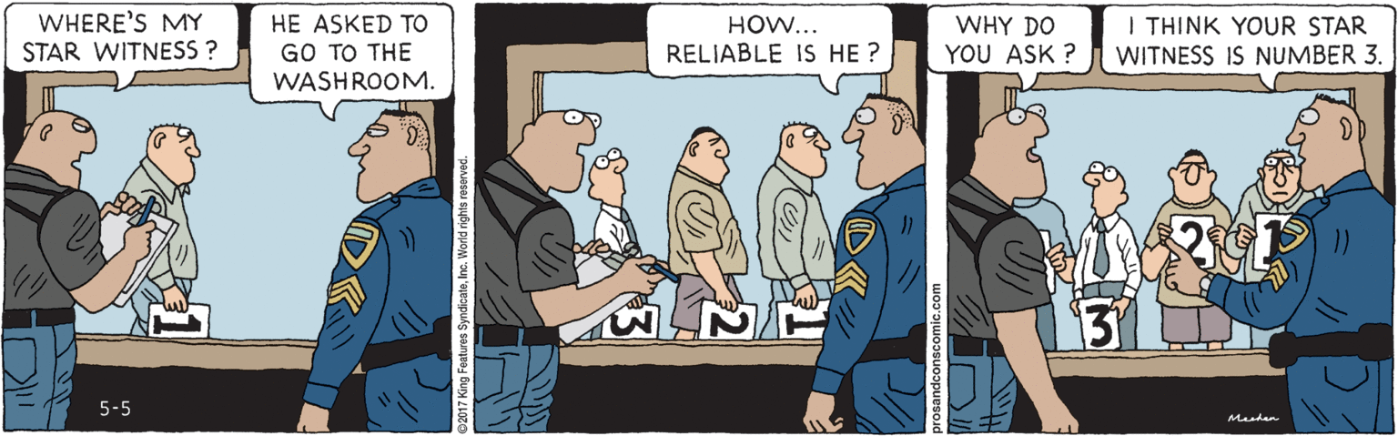 Conversation OCR: WHERE'S MY STAR WITNESS ? HE ASKED TO GO TO THE WASHROOM. I THINK YOUR STAR WITNESS IS NUMBER 3. WHY DO HOW... RELIABLE IS HE ? YOU ASK ? 5-5 Meshen 2017 King Features SyndicateInc. World rights reserved. WHERE'S MY STAR WITNESS ? HE ASKED TO GO TO THE WASHROOM. I THINK YOUR STAR WITNESS IS NUMBER 3. WHY DO HOW... RELIABLE IS HE ? YOU ASK ? 5-5 Meshen 2017 King Features SyndicateInc. World rights reserved.