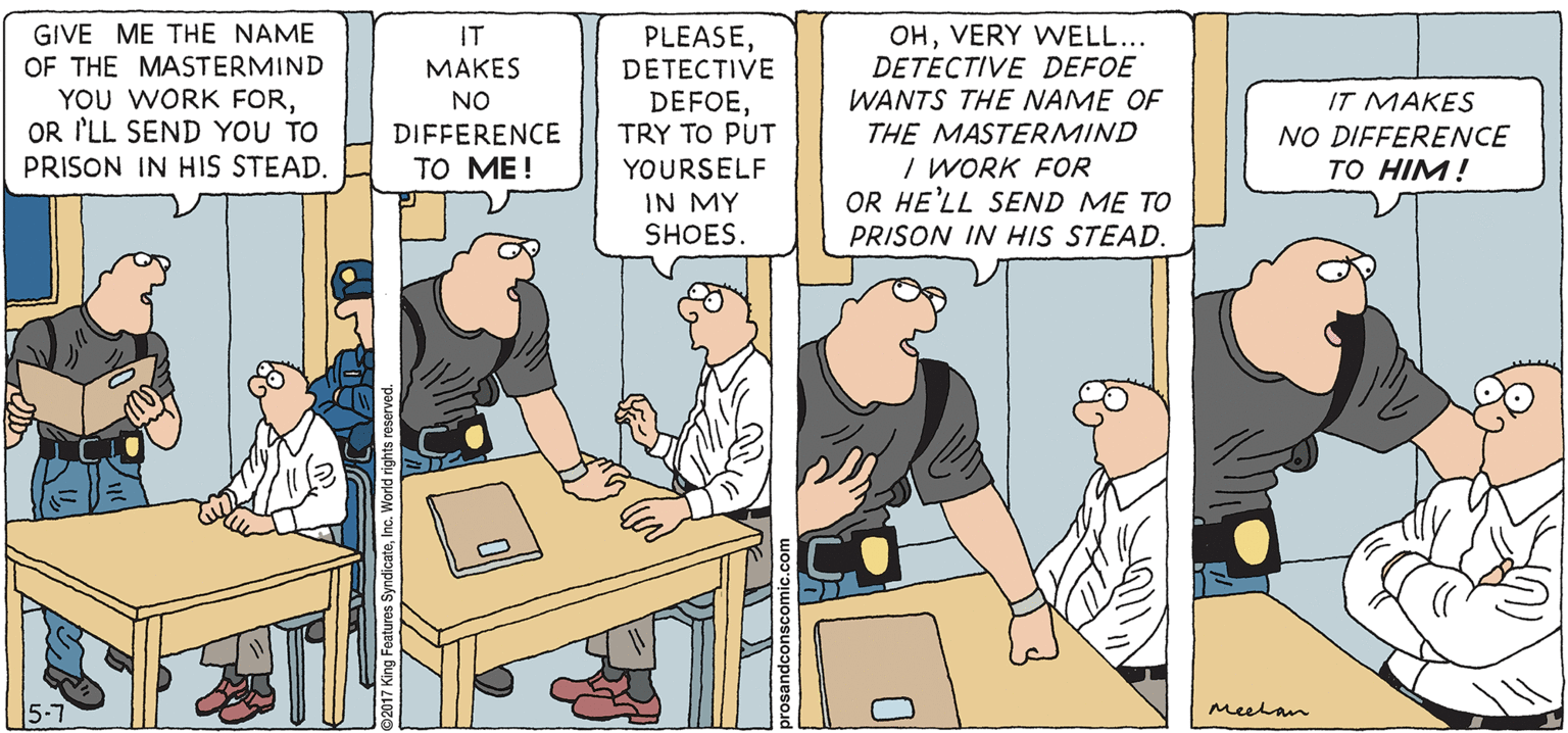 Humour OCR: PROS & CONS BY KIERAN MEEHAN GIVE ME THE NAME OF THE MASTERMIND YOU WORK FOROR I'LL SEND YOU TO PRISON IN HIS STEAD. OHVERY WVELL... DETECTIVE DEFOE WANTS THE NAME OF THE MASTERMIND I WORK FOR OR HE'LL SEND ME TO IT PLEASEDETECTIVE ??KES NO DIFFERENCE ?? ??! DEFOETRY TO PUT IT MAKES NO DIFFERENCE TO HIM! YOURSELF IN MY SHOES. PRISON IN HIS STEAD. 5-7 meelan PROS & CONS BY KIERAN MEEHAN GIVE ME THE NAME OF THE MASTERMIND YOU WORK FOROR I'LL SEND YOU TO PRISON IN HIS STEAD. OHVERY WVELL... DETECTIVE DEFOE WANTS THE NAME OF THE MASTERMIND I WORK FOR OR HE'LL SEND ME TO IT PLEASEDETECTIVE ??KES NO DIFFERENCE ?? ??! DEFOETRY TO PUT IT MAKES NO DIFFERENCE TO HIM! YOURSELF IN MY SHOES. PRISON IN HIS STEAD. 5-7 meelan
