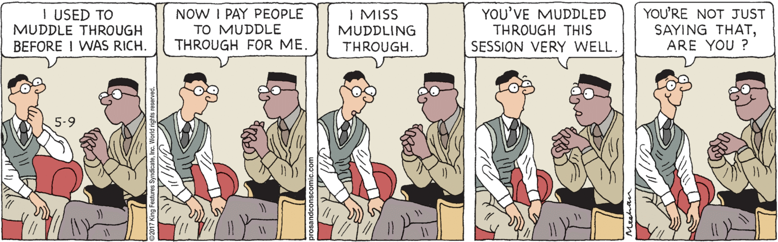Art OCR: I USED TO MUDDLE THROUGH BEFORE I WAS RICH. NOW I PAY PEOPLE TO MUDDLE THROUGH FOR ME. YOU'VE MUDDLED THROUGH THIS SESSION VERY WELL YOU'RE NOT JUST SAYING THATARE YOU ? I MISS MUDDLING THROUGH. I USED TO MUDDLE THROUGH BEFORE I WAS RICH. NOW I PAY PEOPLE TO MUDDLE THROUGH FOR ME. YOU'VE MUDDLED THROUGH THIS SESSION VERY WELL YOU'RE NOT JUST SAYING THATARE YOU ? I MISS MUDDLING THROUGH.