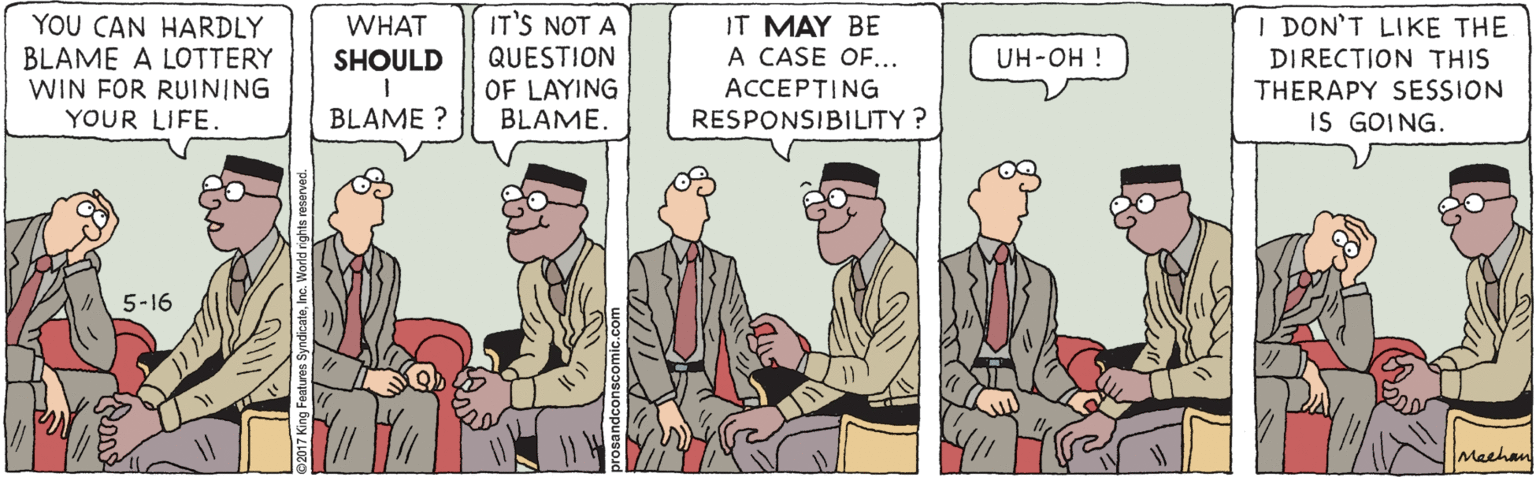 Event OCR: YOU CAN HARDLY BLAME A LOTTERY WIN FOR RUINING YOUR LIFE. IT'S NOT A IT MAY BE A CASE OF... I DON'T LIKE THE WHAT QUESTION OF LAYING BLAME. SHOULD DIRECTION THIS i HO-HN ACCEPTING RESPONSIBILITY ? THERAPY SESSION IS GOING. BLAME ? 5-16 Machan YOU CAN HARDLY BLAME A LOTTERY WIN FOR RUINING YOUR LIFE. IT'S NOT A IT MAY BE A CASE OF... I DON'T LIKE THE WHAT QUESTION OF LAYING BLAME. SHOULD DIRECTION THIS i HO-HN ACCEPTING RESPONSIBILITY ? THERAPY SESSION IS GOING. BLAME ? 5-16 Machan