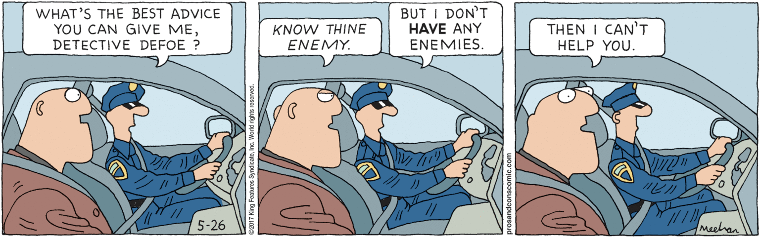 Comics OCR: WHAT'S THE BEST ADVICE YOU CAN GIVE MEDETECTIVE DEFOE ? BUT I DON'T HAVE ANY ENEMIES. THEN I CAN'T HELP YOU. KNOW THINE ENEMY. 5-26 Meehan WHAT'S THE BEST ADVICE YOU CAN GIVE MEDETECTIVE DEFOE ? BUT I DON'T HAVE ANY ENEMIES. THEN I CAN'T HELP YOU. KNOW THINE ENEMY. 5-26 Meehan