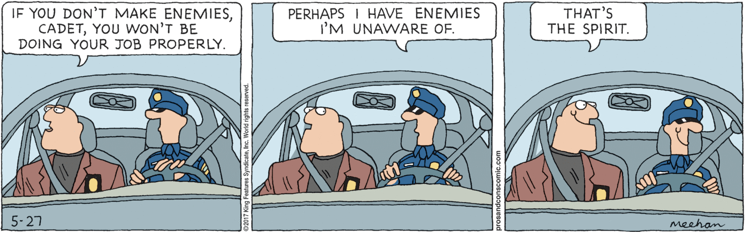 Rectangle OCR: IF YOU DON'T MAKE ENEMIESYOU WON'T BE DOING YOUR JOB PROPERLY. PERHAPS I HAVE ENEMIES I'M UNAWARE OF. THAT'S THE SPIRIT. 5-27 meehan IF YOU DON'T MAKE ENEMIESYOU WON'T BE DOING YOUR JOB PROPERLY. PERHAPS I HAVE ENEMIES I'M UNAWARE OF. THAT'S THE SPIRIT. 5-27 meehan