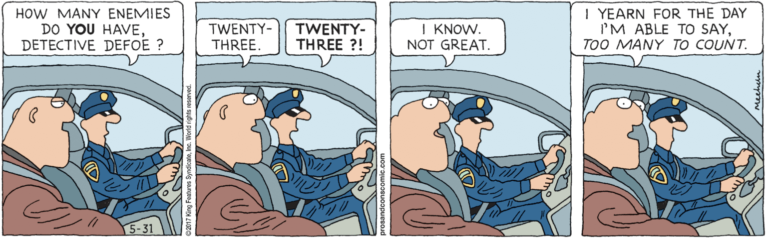 Fiction OCR: HOW MANY ENEMIES DO YOU HAVEDETECTIVE DEFOE ? TWENTY- THREE. TWENTY- THREE ?! I KNOW. NOT GREAT. I YEARN FOR THE DAY I'M ABLE TO SAYTOO MANY TO COUNT. HOW MANY ENEMIES DO YOU HAVEDETECTIVE DEFOE ? TWENTY- THREE. TWENTY- THREE ?! I KNOW. NOT GREAT. I YEARN FOR THE DAY I'M ABLE TO SAYTOO MANY TO COUNT.