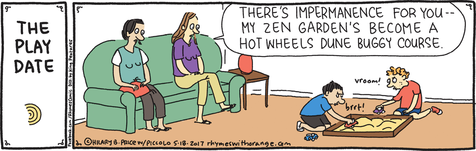 Parallel OCR: THE PLAY DATE THERE'S IMPERMANENCE FOR YOU -- MY ZEN GARDEN'S BECOME A HOT WHEELS DUNE BUGGY COURSE. vroom! 90 brrt! Sl. OHILARY B. PRICE w/PICCOLO S-18. Zal 7 rhymeswithorange.am book.com/RhymesComic Dist.by king Features THE PLAY DATE THERE'S IMPERMANENCE FOR YOU -- MY ZEN GARDEN'S BECOME A HOT WHEELS DUNE BUGGY COURSE. vroom! 90 brrt! Sl. OHILARY B. PRICE w/PICCOLO S-18. Zal 7 rhymeswithorange.am book.com/RhymesComic Dist.by king Features