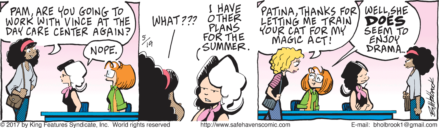 Interaction OCR: S HAVE Y PAMARE YOU GOING TO WORK WITH VINCE AT THE DAY CARE CENTER AGAIN? WHAT??? OTHER PLANS FOR THE SUMMER. PATINASHE LETTING ME TRAIN / DOES SEEM TO ENJOY DRAMA. YoUR CAT FOR MY MAGIC ÁCT! NOPE. 2017 by King Features SyndicateInc. World rights reserved http://www.safehavenscomic.com E-mail: bholbrook1@gmail.com S HAVE Y PAMARE YOU GOING TO WORK WITH VINCE AT THE DAY CARE CENTER AGAIN? WHAT??? OTHER PLANS FOR THE SUMMER. PATINATHANKS FOR WELLSHE LETTING ME TRAIN / DOES SEEM TO ENJOY DRAMA. YoUR CAT FOR MY MAGIC ÁCT! NOPE. 2017 by King Features SyndicateInc. World rights reserved http://www.safehavenscomic.com E-mail: bholbrook1@gmail.com