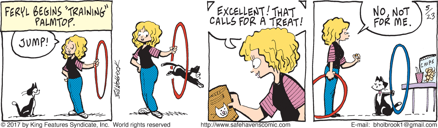 Art OCR: FERYL BEGINS TRAINING" PALMTOP. EXCELLENT! THATCALLS FOR A TREAT! NONOT FOR ME. JUMP! C HIPS 2017 by King Features SyndicateInc. World rights reserved http://www.safehavenscomic.com E-mail: bholbrook1@gmail.com FERYL BEGINS TRAINING" PALMTOP. EXCELLENT! THATCALLS FOR A TREAT! NONOT FOR ME. JUMP! C HIPS 2017 by King Features SyndicateInc. World rights reserved http://www.safehavenscomic.com E-mail: bholbrook1@gmail.com