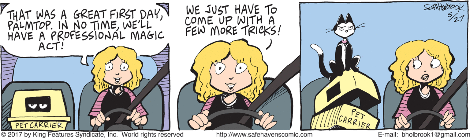 Font OCR: THAT WAS A GREAT FIRST DAYWE'LL HAVE A PROFESSIONAL MAGIC ACT! WE JUST HAVE To COME UP WITH A FEW MORE TRICKS! PET CARRIER E-mail: bholbrook1@gmail.com PET CARRIER © 2017 by King Features SyndicateInc. World rights reserved http://www.safehavenscomic.com THAT WAS A GREAT FIRST DAYPÄLMTOP. IN NO TIMEWE'LL HAVE A PROFESSIONAL MAGIC ACT! WE JUST HAVE To COME UP WITH A FEW MORE TRICKS! PET CARRIER E-mail: bholbrook1@gmail.com PET CARRIER © 2017 by King Features SyndicateInc. World rights reserved http://www.safehavenscomic.com