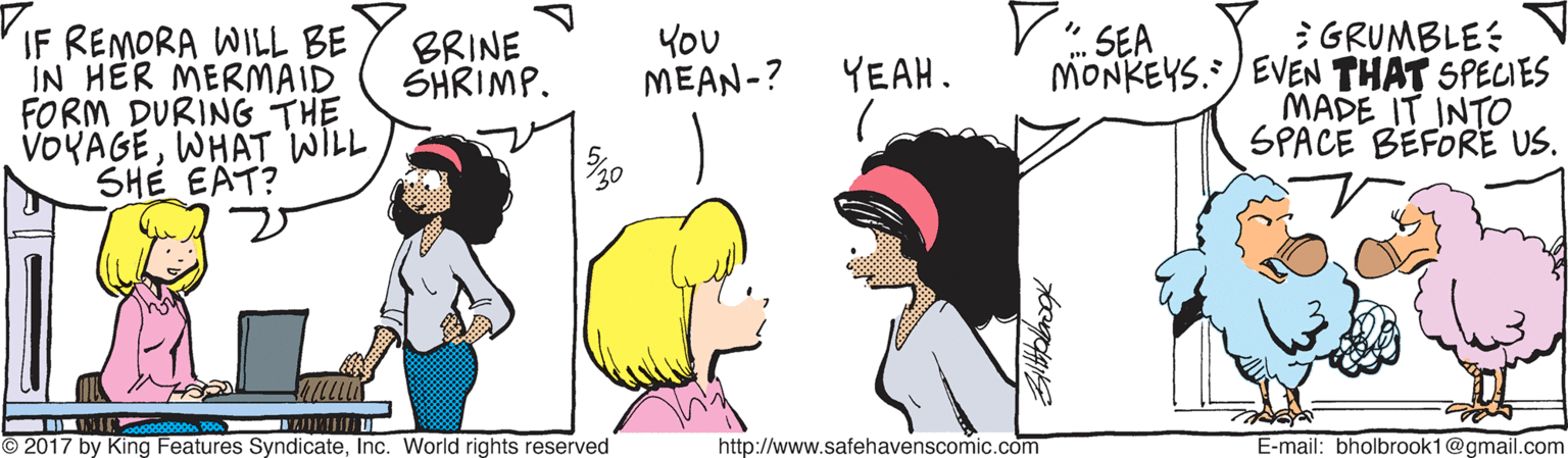 People OCR: V: SEA IF REMORA WILL BE IN HER MERMAID FORM DURING THE VOYAGEWHAT WILL SHÉ EAT? E GRUMBLE: MONKEYS./ EVEN THAT SPECIES MADE IT INTO SPACE BEFORE US. BRINE SHRIMP. YOU ?EAN-? YEAH. 2017 by King Features SyndicateInc. World rights reserved http://www.safehavenscomic.com E-mail: bholbrook1@gmail.com V: SEA IF REMORA WILL BE IN HER MERMAID FORM DURING THE VOYAGEWHAT WILL SHÉ EAT? E GRUMBLE: MONKEYS./ EVEN THAT SPECIES MADE IT INTO SPACE BEFORE US. BRINE SHRIMP. YOU ?EAN-? YEAH. 2017 by King Features SyndicateInc. World rights reserved http://www.safehavenscomic.com E-mail: bholbrook1@gmail.com