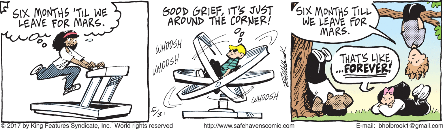 Air travel OCR: * SIX MONTHS 'TIL WE LEAVE FOR MARS. GOOD GRIEFIT'S JUST SIX MONTHS TILL AROUND THE CORNER! WE LEAVE FOR MARS. WHOOSH THAT'S LIKE ..FOREVER! WHOOSH WHOOSH 2017 by King Features SyndicateInc. World rights reserved http://www.safehavenscomic.com E-mail: bholbrook1@gmail.com * SIX MONTHS 'TIL WE LEAVE FOR MARS. GOOD GRIEFIT'S JUST SIX MONTHS TILL AROUND THE CORNER! WE LEAVE FOR MARS. WHOOSH THAT'S LIKE ..FOREVER! WHOOSH WHOOSH 2017 by King Features SyndicateInc. World rights reserved http://www.safehavenscomic.com E-mail: bholbrook1@gmail.com