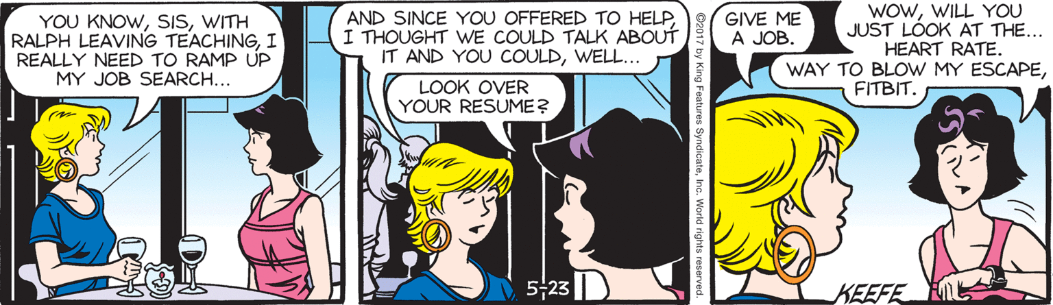 Cartoon OCR: YOU KNOWWITH RALPH LEAVING TEACHINGI REALLY NEED TO RAMP UP MY JOB SEARCH... AND SINCE YOU OFFERED TO HELPI THOUGHT WE COULD TALK ABOUT IT AND YOU COULDWELL... WOWWILL YOU JUST LÓOK AT THE... HEART RATE. GIVE ME A JOB. WAY TO BLOW MY ESCAPEFITBIT. LOOK OVER YOUR RESUME? 523 KEEFE YOU KNOWWITH RALPH LEAVING TEACHINGI REALLY NEED TO RAMP UP MY JOB SEARCH... AND SINCE YOU OFFERED TO HELPI THOUGHT WE COULD TALK ABOUT IT AND YOU COULDWELL... WOWWILL YOU JUST LÓOK AT THE... HEART RATE. GIVE ME A JOB. WAY TO BLOW MY ESCAPEFITBIT. LOOK OVER YOUR RESUME? 523 KEEFE