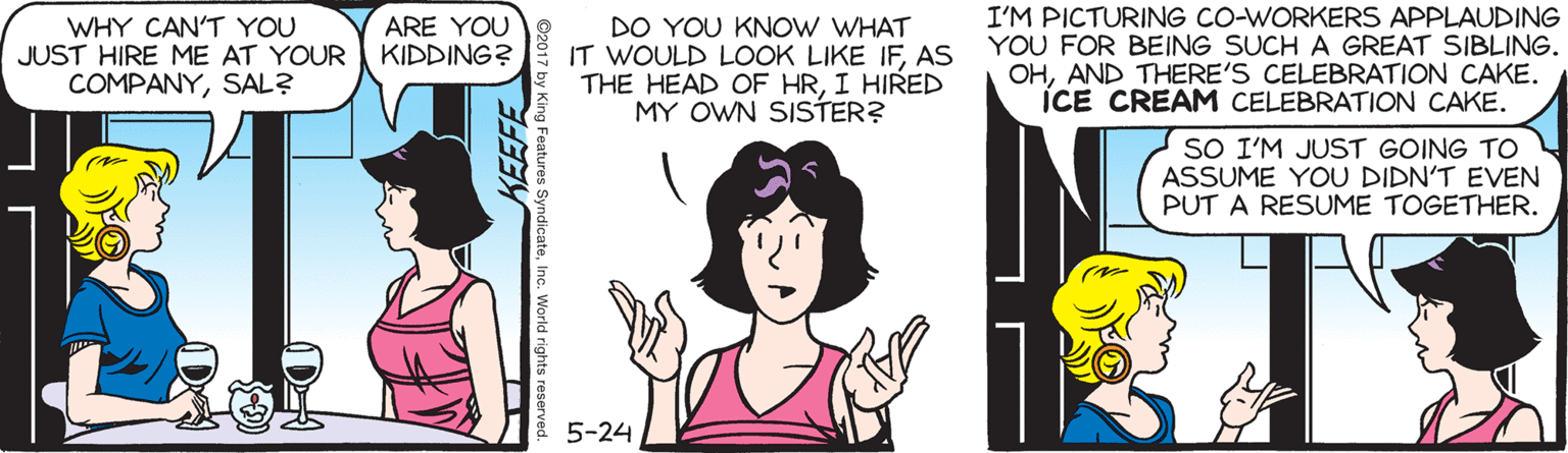 Happy OCR: WHY CAN'T YOU JUST HIRE ME AT YOUR COMPANYSAL? DO YOU KNOW WHAT IT WOULD LOOK LIKE IFAS THE HEAD OF HRI HIRED MY OWN SISTER? I'M PICTURING CO-WORKERS APPLAUDING YOU FOR BEING SUCH A GREAT SIBLING. OHAND THERE'S CELEBRATION CAKE. ICE CREAM CELEBRATION CAKE. ARE YOU KIDDING? SO I'M JUST GOING TO ASSUME YOU DIDN'T EVEN PUT A RESUME TOGETHER. 2 5-24 WHY CAN'T YOU JUST HIRE ME AT YOUR COMPANYSAL? DO YOU KNOW WHAT IT WOULD LOOK LIKE IFAS THE HEAD OF HRI HIRED MY OWN SISTER? I'M PICTURING CO-WORKERS APPLAUDING YOU FOR BEING SUCH A GREAT SIBLING. OHAND THERE'S CELEBRATION CAKE. ICE CREAM CELEBRATION CAKE. ARE YOU KIDDING? SO I'M JUST GOING TO ASSUME YOU DIDN'T EVEN PUT A RESUME TOGETHER. 2 5-24