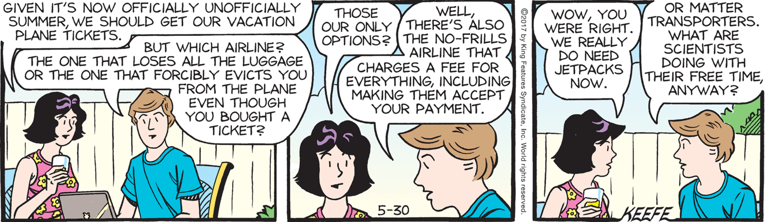 Fiction OCR: GIVEN IT'S NOW OFFICIALLY UNOFFICIALLY SUMMERWE SHOULD GET OUR VACATION PLANE TICKETS. WELLOUR ONLY /THERE'S ALSO OPTIONS? THE NO-FRILLS AIRLINE THAT CHARGES A FEE FOR EVERYTHINGINCLUDING MAKING THEM ACCEPT YOUR PAYMENT. WowYOU WERE RIGHT. WE REALLY DO NEED JETPACKS NOW. OR MATTER TRANSPORTERS. WHAT ARE SCIENTISTS DOING WITH THEIR FREE TIMEANYWAY? THOSE BUT WHICH AIRLINE? THE ONE THAT LOSES ALL THE LUGGAGE OR THE ONE THAT FORCIBLY EVICTS YOU FROM THE PLANE EVEN THOUGH YOU BOUGHT A TICKET? 5-30 KEEFE GIVEN IT'S NOW OFFICIALLY UNOFFICIALLY SUMMERWE SHOULD GET OUR VACATION PLANE TICKETS. WELLOUR ONLY /THERE'S ALSO OPTIONS? THE NO-FRILLS AIRLINE THAT CHARGES A FEE FOR EVERYTHINGINCLUDING MAKING THEM ACCEPT YOUR PAYMENT. WowYOU WERE RIGHT. WE REALLY DO NEED JETPACKS NOW. OR MATTER TRANSPORTERS. WHAT ARE SCIENTISTS DOING WITH THEIR FREE TIMEANYWAY? THOSE BUT WHICH AIRLINE? THE ONE THAT LOSES ALL THE LUGGAGE OR THE ONE THAT FORCIBLY EVICTS YOU FROM THE PLANE EVEN THOUGH YOU BOUGHT A TICKET? 5-30 KEEFE