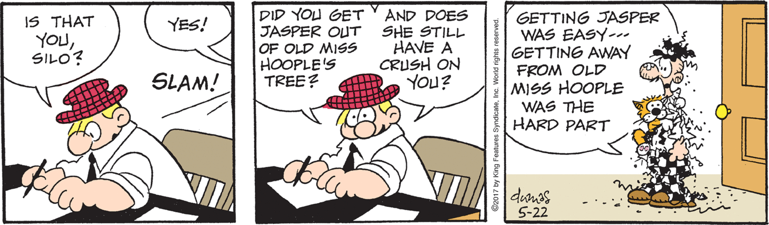 Font OCR: DID YOU GET JASPER OUT OF OLD MISS HOOPLE'S TREE? AND DOES SHE STILL HAVE A CRUSH ON YOU? GETTING JASPER WAS EASY-. GETTING AWNAY FROM OLD MISS HOOPLE WAS THE HARD PART IS THAT YES! YOUSILO? SLAM! danos 5-22 C2017 by King Features Syn DID YOU GET JASPER OUT OF OLD MISS HOOPLE'S TREE? AND DOES SHE STILL HAVE A CRUSH ON YOU? GETTING JASPER WAS EASY-. GETTING AWNAY FROM OLD MISS HOOPLE WAS THE HARD PART IS THAT YES! YOUSILO? SLAM! danos 5-22 C2017 by King Features Syn