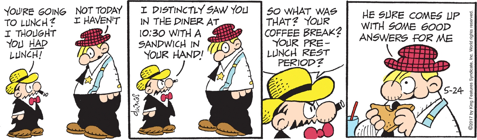 Event OCR: YOU'RE GOING NOT TODAY TO LUNCH? I THOUGHT YOU HAD LUNCH! I DISTINCTLY SAW YOU IN THE DINER AT 10:30 WITH A SANDWICH IN YOUR HAND! SO WHAT WAS THAT? YOUR COFFEE BREAK? YOUR PRE- LUNCH REST PERIOD? HE SURE COMES UP WITH SOME 6OOD ANSWERS FOR ME I HAVEN'T 5-24 YOU'RE GOING NOT TODAY TO LUNCH? I THOUGHT YOU HAD LUNCH! I DISTINCTLY SAW YOU IN THE DINER AT 10:30 WITH A SANDWICH IN YOUR HAND! SO WHAT WAS THAT? YOUR COFFEE BREAK? YOUR PRE- LUNCH REST PERIOD? HE SURE COMES UP WITH SOME 6OOD ANSWERS FOR ME I HAVEN'T 5-24